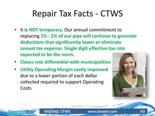 NASDAQ: CTWS www.ctwater.com 43
Repair Tax Facts - CTWS
• It is NOT temporary. Our annual commitment to
replacing 1% - 2% of our pipe will continue to generate
deductions that significantly lower or eliminate
annual tax expense. Single digit effective tax rate
expected to be the norm.
• Closes rate differential with municipalities
• Utility Operating Margin vastly improved
due to a lower portion of each dollar
collected required to support Operating
Costs
 