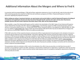 NASDAQ: CTWS www.ctwater.com 45
Additional Information About the Mergers and Where to Find It
In connection with the proposed Merger, CTWS will be filing a registration statement on Form S-4 with the SEC under the Securities Act of
1933 containing separate proxy statement of AWC that also constitutes a prospectus of CTWS (a “Statement/Prospectus”) and other
documents regarding the proposed transaction.
Before making any voting or investment decisions, we urge investors and security holders to read the Statement/Prospectus (including all
amendments and supplements thereto) and other documents filed with the SEC carefully and in their entirety when they become
available, because they will contain important information about CTWS, AWC and the proposed Merger.
When available, a copy of the Statement/Prospectus will be mailed to the shareholders of the AWC. Copies of each Statement/Prospectus
may be obtained free of charge at the SEC's web site at www.sec.gov, or by directing a request to CTWS's Corporate Secretary, Kristen A.
Johnson, at Connecticut Water Service, Inc., 93 West Main Street, Clinton, Connecticut 06413, or by telephone at 1-800-428-3985, ext. 3056,
or on our website at www.ctwater.com. Copies of other documents filed by CTWS with the SEC may also be obtained free of charge at the
SEC's web site or by directing a request to CTWS at the address provided above.
CTWS, AWC and certain of their respective directors and executive officers may be deemed to be participants in the solicitation of proxies in
connection with the approval of the proposed Merger. Information regarding CTWS's directors and executive officers and their respective
interests in CTWS by security holdings or otherwise is available in its Annual Report on Form 10-K filed with the SEC on March 13, 2017 and its
Proxy Statement on Schedule 14A filed with the SEC on March 31, 2016. Certain information regarding the directors and executive officers of
AWC is available in their respective Annual Reports for 2015 filed with the PURA and available at the PURA's website, www.ct.gov/pura.
Additional information regarding the interests of such potential participants will be included in the Statement/Prospectus and registration
statement, and other relevant materials to be filed with the SEC, when they become available, including in connection with the solicitation of
proxies to approve the proposed Merger.
This presentation shall not constitute an offer to sell or the solicitation of an offer to buy any securities, nor shall there be any sale of
securities in any jurisdiction in which such offer, solicitation or sale would be unlawful prior to registration or qualification under the securities
laws of such jurisdiction. No offer or sale of securities shall be made except by means of a prospectus meeting the requirements of Section 10
of the Securities Act of 1933.
 