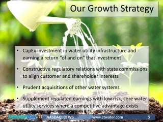 5
• CapEx investment in water utility infrastructure and
earning a return “of and on” that investment
• Constructive regulatory relations with state commissions
to align customer and shareholder interests
• Prudent acquisitions of other water systems
• Supplement regulated earnings with low risk, core water
utility services where a competitive advantage exists
Our Growth Strategy
NASDAQ: CTWS www.ctwater.com 5
 