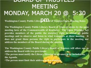 BOARD OF TRUSTEES’
MEETING
MONDAY, MARCH 20 @ 5:30
pmWashington County Public Library Board of Trustees Open Meeting Rules
The Washington County Public Library Board of Trustees abides by the open
meeting laws of the Commonwealth of Kentucky. The Open Meetings Act
provides members of the public the statutory right to attend all public
meetings and to observe and listen to what transpires at those meeting. It
does not grant those persons the right to participate in the meeting nor
address the members of the Board during the meeting.
The Washington County Public Library Board of Trustees will allow one to
address the Board with two provisions.
•The person must notify the Library Director in advance to be included on
the Agenda.
•The person must limit their address to two minutes.
 