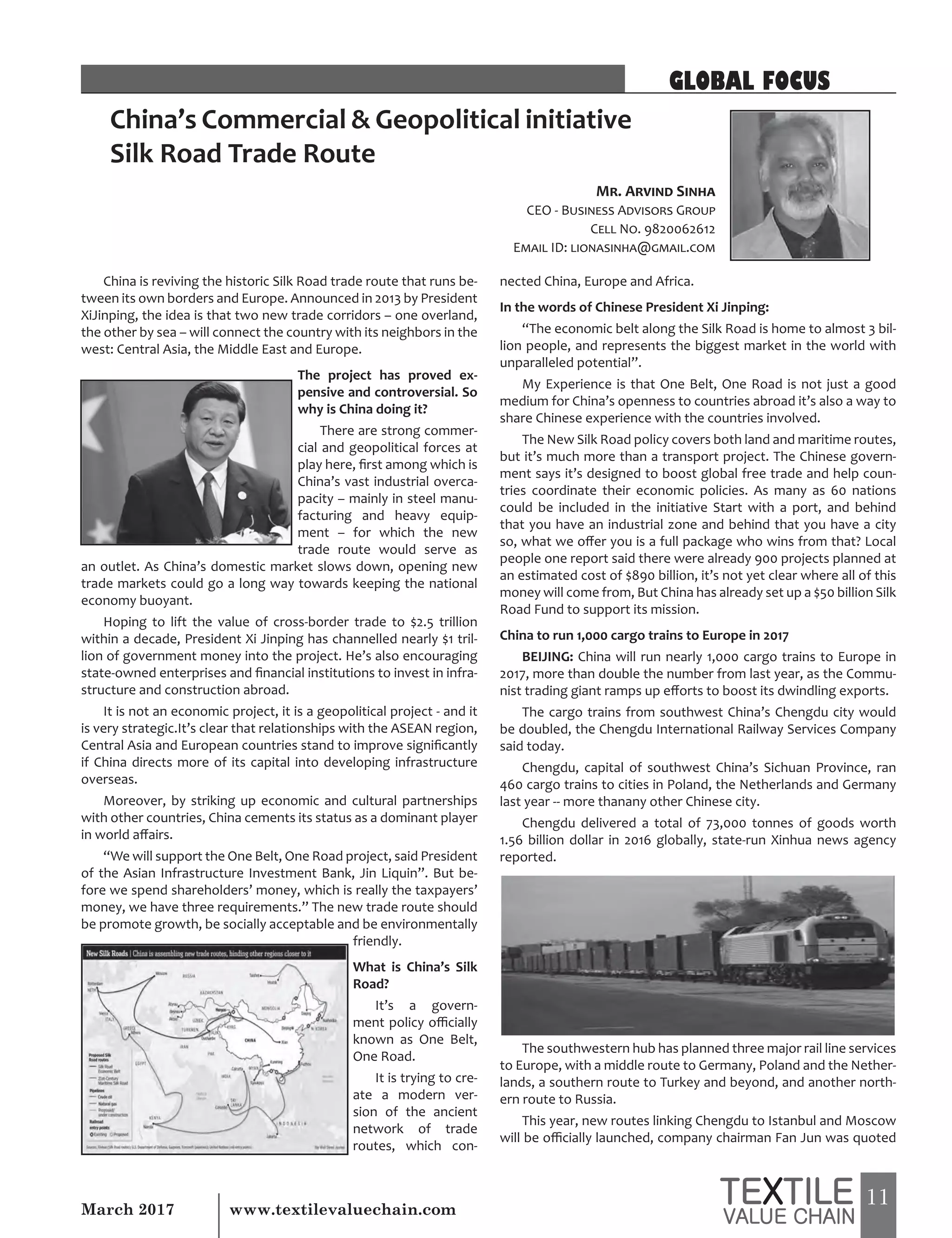11March 2017 www.textilevaluechain.com
China’s Commercial & Geopolitical initiative
Silk Road Trade Route
China is reviving the historic Silk Road trade route that runs be-
tween its own borders and Europe. Announced in 2013 by President
XiJinping, the idea is that two new trade corridors – one overland,
the other by sea – will connect the country with its neighbors in the
west: Central Asia, the Middle East and Europe.
The project has proved ex-
pensive and controversial. So
why is China doing it?
There are strong commer-
cial and geopolitical forces at
play here, first among which is
China’s vast industrial overca-
pacity – mainly in steel manu-
facturing and heavy equip-
ment – for which the new
trade route would serve as
an outlet. As China’s domestic market slows down, opening new
trade markets could go a long way towards keeping the national
economy buoyant.
Hoping to lift the value of cross-border trade to $2.5 trillion
within a decade, President Xi Jinping has channelled nearly $1 tril-
lion of government money into the project. He’s also encouraging
state-owned enterprises and financial institutions to invest in infra-
structure and construction abroad.
It is not an economic project, it is a geopolitical project - and it
is very strategic.It’s clear that relationships with the ASEAN region,
Central Asia and European countries stand to improve significantly
if China directs more of its capital into developing infrastructure
overseas.
Moreover, by striking up economic and cultural partnerships
with other countries, China cements its status as a dominant player
in world affairs.
“We will support the One Belt, One Road project, said President
of the Asian Infrastructure Investment Bank, Jin Liquin”. But be-
fore we spend shareholders’ money, which is really the taxpayers’
money, we have three requirements.” The new trade route should
be promote growth, be socially acceptable and be environmentally
friendly.
What is China’s Silk
Road?
It’s a govern-
ment policy officially
known as One Belt,
One Road.
It is trying to cre-
ate a modern ver-
sion of the ancient
network of trade
routes, which con-
nected China, Europe and Africa.
In the words of Chinese President Xi Jinping:
“The economic belt along the Silk Road is home to almost 3 bil-
lion people, and represents the biggest market in the world with
unparalleled potential”.
My Experience is that One Belt, One Road is not just a good
medium for China’s openness to countries abroad it’s also a way to
share Chinese experience with the countries involved.
The New Silk Road policy covers both land and maritime routes,
but it’s much more than a transport project. The Chinese govern-
ment says it’s designed to boost global free trade and help coun-
tries coordinate their economic policies. As many as 60 nations
could be included in the initiative Start with a port, and behind
that you have an industrial zone and behind that you have a city
so, what we offer you is a full package who wins from that? Local
people one report said there were already 900 projects planned at
an estimated cost of $890 billion, it’s not yet clear where all of this
money will come from, But China has already set up a $50 billion Silk
Road Fund to support its mission.
China to run 1,000 cargo trains to Europe in 2017
BEIJING: China will run nearly 1,000 cargo trains to Europe in
2017, more than double the number from last year, as the Commu-
nist trading giant ramps up efforts to boost its dwindling exports.
The cargo trains from southwest China’s Chengdu city would
be doubled, the Chengdu International Railway Services Company
said today.
Chengdu, capital of southwest China’s Sichuan Province, ran
460 cargo trains to cities in Poland, the Netherlands and Germany
last year -- more thanany other Chinese city.
Chengdu delivered a total of 73,000 tonnes of goods worth
1.56 billion dollar in 2016 globally, state-run Xinhua news agency
reported.
The southwestern hub has planned three major rail line services
to Europe, with a middle route to Germany, Poland and the Nether-
lands, a southern route to Turkey and beyond, and another north-
ern route to Russia.
This year, new routes linking Chengdu to Istanbul and Moscow
will be officially launched, company chairman Fan Jun was quoted
Mr. Arvind Sinha
CEO - Business Advisors Group
Cell No. 9820062612
Email ID: lionasinha@gmail.com
GLOBAL FOCUS
 
