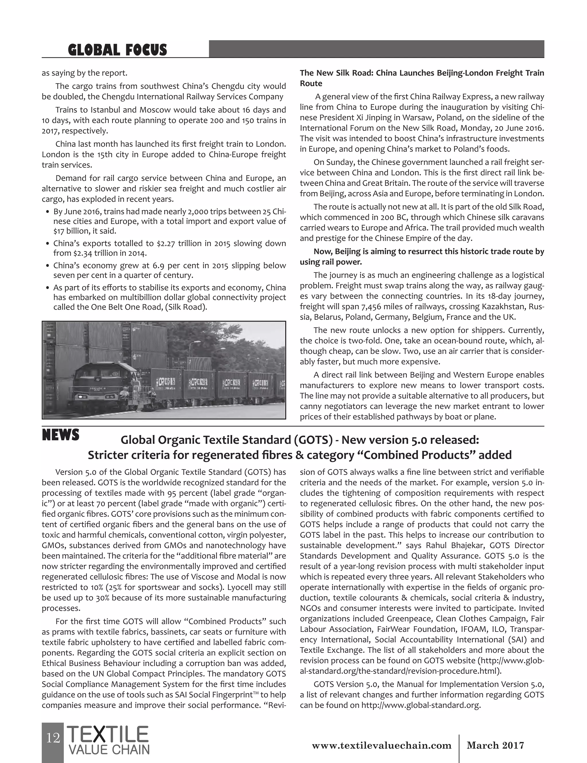 12 March 2017www.textilevaluechain.com
as saying by the report.
The cargo trains from southwest China’s Chengdu city would
be doubled, the Chengdu International Railway Services Company
Trains to Istanbul and Moscow would take about 16 days and
10 days, with each route planning to operate 200 and 150 trains in
2017, respectively.
China last month has launched its first freight train to London.
London is the 15th city in Europe added to China-Europe freight
train services.
Demand for rail cargo service between China and Europe, an
alternative to slower and riskier sea freight and much costlier air
cargo, has exploded in recent years.
• By June 2016, trains had made nearly 2,000 trips between 25 Chi-
nese cities and Europe, with a total import and export value of
$17 billion, it said.
• China’s exports totalled to $2.27 trillion in 2015 slowing down
from $2.34 trillion in 2014.
• China’s economy grew at 6.9 per cent in 2015 slipping below
seven per cent in a quarter of century.
• As part of its efforts to stabilise its exports and economy, China
has embarked on multibillion dollar global connectivity project
called the One Belt One Road, (Silk Road).
The New Silk Road: China Launches Beijing-London Freight Train
Route
A general view of the first China Railway Express, a new railway
line from China to Europe during the inauguration by visiting Chi-
nese President Xi Jinping in Warsaw, Poland, on the sideline of the
International Forum on the New Silk Road, Monday, 20 June 2016.
The visit was intended to boost China’s infrastructure investments
in Europe, and opening China’s market to Poland’s foods.
On Sunday, the Chinese government launched a rail freight ser-
vice between China and London. This is the first direct rail link be-
tween China and Great Britain. The route of the service will traverse
from Beijing, across Asia and Europe, before terminating in London.
The route is actually not new at all. It is part of the old Silk Road,
which commenced in 200 BC, through which Chinese silk caravans
carried wears to Europe and Africa. The trail provided much wealth
and prestige for the Chinese Empire of the day.
Now, Beijing is aiming to resurrect this historic trade route by
using rail power.
The journey is as much an engineering challenge as a logistical
problem. Freight must swap trains along the way, as railway gaug-
es vary between the connecting countries. In its 18-day journey,
freight will span 7,456 miles of railways, crossing Kazakhstan, Rus-
sia, Belarus, Poland, Germany, Belgium, France and the UK.
The new route unlocks a new option for shippers. Currently,
the choice is two-fold. One, take an ocean-bound route, which, al-
though cheap, can be slow. Two, use an air carrier that is consider-
ably faster, but much more expensive.
A direct rail link between Beijing and Western Europe enables
manufacturers to explore new means to lower transport costs.
The line may not provide a suitable alternative to all producers, but
canny negotiators can leverage the new market entrant to lower
prices of their established pathways by boat or plane.
GLOBAL FOCUS
Version 5.0 of the Global Organic Textile Standard (GOTS) has
been released. GOTS is the worldwide recognized standard for the
processing of textiles made with 95 percent (label grade “organ-
ic”) or at least 70 percent (label grade “made with organic”) certi-
fied organic fibres. GOTS’ core provisions such as the minimum con-
tent of certified organic fibers and the general bans on the use of
toxic and harmful chemicals, conventional cotton, virgin polyester,
GMOs, substances derived from GMOs and nanotechnology have
been maintained. The criteria for the “additional fibre material” are
now stricter regarding the environmentally improved and certified
regenerated cellulosic fibres: The use of Viscose and Modal is now
restricted to 10% (25% for sportswear and socks). Lyocell may still
be used up to 30% because of its more sustainable manufacturing
processes.
For the first time GOTS will allow “Combined Products” such
as prams with textile fabrics, bassinets, car seats or furniture with
textile fabric upholstery to have certified and labelled fabric com-
ponents. Regarding the GOTS social criteria an explicit section on
Ethical Business Behaviour including a corruption ban was added,
based on the UN Global Compact Principles. The mandatory GOTS
Social Compliance Management System for the first time includes
guidance on the use of tools such as SAI Social Fingerprint™ to help
companies measure and improve their social performance. “Revi-
sion of GOTS always walks a fine line between strict and verifiable
criteria and the needs of the market. For example, version 5.0 in-
cludes the tightening of composition requirements with respect
to regenerated cellulosic fibres. On the other hand, the new pos-
sibility of combined products with fabric components certified to
GOTS helps include a range of products that could not carry the
GOTS label in the past. This helps to increase our contribution to
sustainable development.” says Rahul Bhajekar, GOTS Director
Standards Development and Quality Assurance. GOTS 5.0 is the
result of a year-long revision process with multi stakeholder input
which is repeated every three years. All relevant Stakeholders who
operate internationally with expertise in the fields of organic pro-
duction, textile colourants & chemicals, social criteria & industry,
NGOs and consumer interests were invited to participate. Invited
organizations included Greenpeace, Clean Clothes Campaign, Fair
Labour Association, FairWear Foundation, IFOAM, ILO, Transpar-
ency International, Social Accountability International (SAI) and
Textile Exchange. The list of all stakeholders and more about the
revision process can be found on GOTS website (http://www.glob-
al-standard.org/the-standard/revision-procedure.html).
GOTS Version 5.0, the Manual for Implementation Version 5.0,
a list of relevant changes and further information regarding GOTS
can be found on http://www.global-standard.org.
Global Organic Textile Standard (GOTS) - New version 5.0 released:
Stricter criteria for regenerated fibres & category “Combined Products” added
NEWS
 