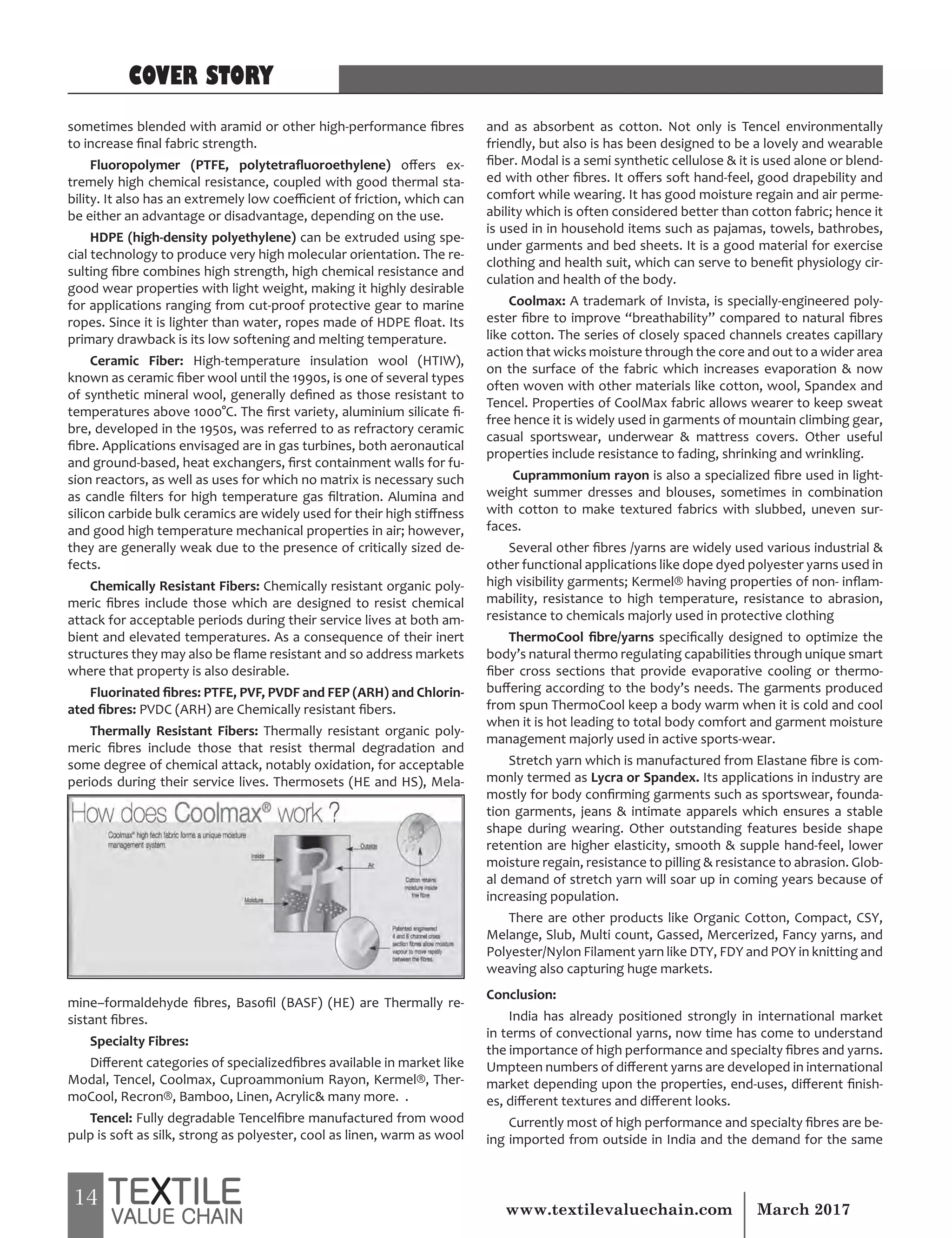 14 March 2017www.textilevaluechain.com
sometimes blended with aramid or other high-performance fibres
to increase final fabric strength.
Fluoropolymer (PTFE, polytetrafluoroethylene) offers ex-
tremely high chemical resistance, coupled with good thermal sta-
bility. It also has an extremely low coefficient of friction, which can
be either an advantage or disadvantage, depending on the use.
HDPE (high-density polyethylene) can be extruded using spe-
cial technology to produce very high molecular orientation. The re-
sulting fibre combines high strength, high chemical resistance and
good wear properties with light weight, making it highly desirable
for applications ranging from cut-proof protective gear to marine
ropes. Since it is lighter than water, ropes made of HDPE float. Its
primary drawback is its low softening and melting temperature.
Ceramic Fiber: High-temperature insulation wool (HTIW),
known as ceramic fiber wool until the 1990s, is one of several types
of synthetic mineral wool, generally defined as those resistant to
temperatures above 1000°C. The first variety, aluminium silicate fi-
bre, developed in the 1950s, was referred to as refractory ceramic
fibre. Applications envisaged are in gas turbines, both aeronautical
and ground-based, heat exchangers, first containment walls for fu-
sion reactors, as well as uses for which no matrix is necessary such
as candle filters for high temperature gas filtration. Alumina and
silicon carbide bulk ceramics are widely used for their high stiffness
and good high temperature mechanical properties in air; however,
they are generally weak due to the presence of critically sized de-
fects.
Chemically Resistant Fibers: Chemically resistant organic poly-
meric fibres include those which are designed to resist chemical
attack for acceptable periods during their service lives at both am-
bient and elevated temperatures. As a consequence of their inert
structures they may also be flame resistant and so address markets
where that property is also desirable.
Fluorinated fibres: PTFE, PVF, PVDF and FEP (ARH) and Chlorin-
ated fibres: PVDC (ARH) are Chemically resistant fibers.
Thermally Resistant Fibers: Thermally resistant organic poly-
meric fibres include those that resist thermal degradation and
some degree of chemical attack, notably oxidation, for acceptable
periods during their service lives. Thermosets (HE and HS), Mela-
mine–formaldehyde fibres, Basofil (BASF) (HE) are Thermally re-
sistant fibres.
Specialty Fibres:
Different categories of specializedfibres available in market like
Modal, Tencel, Coolmax, Cuproammonium Rayon, Kermel®, Ther-
moCool, Recron®, Bamboo, Linen, Acrylic& many more. .
Tencel: Fully degradable Tencelfibre manufactured from wood
pulp is soft as silk, strong as polyester, cool as linen, warm as wool
and as absorbent as cotton. Not only is Tencel environmentally
friendly, but also is has been designed to be a lovely and wearable
fiber. Modal is a semi synthetic cellulose & it is used alone or blend-
ed with other fibres. It offers soft hand-feel, good drapebility and
comfort while wearing. It has good moisture regain and air perme-
ability which is often considered better than cotton fabric; hence it
is used in in household items such as pajamas, towels, bathrobes,
under garments and bed sheets. It is a good material for exercise
clothing and health suit, which can serve to benefit physiology cir-
culation and health of the body.
Coolmax: A trademark of Invista, is specially-engineered poly-
ester fibre to improve “breathability” compared to natural fibres
like cotton. The series of closely spaced channels creates capillary
action that wicks moisture through the core and out to a wider area
on the surface of the fabric which increases evaporation & now
often woven with other materials like cotton, wool, Spandex and
Tencel. Properties of CoolMax fabric allows wearer to keep sweat
free hence it is widely used in garments of mountain climbing gear,
casual sportswear, underwear & mattress covers. Other useful
properties include resistance to fading, shrinking and wrinkling.
Cuprammonium rayon is also a specialized fibre used in light-
weight summer dresses and blouses, sometimes in combination
with cotton to make textured fabrics with slubbed, uneven sur-
faces.
Several other fibres /yarns are widely used various industrial &
other functional applications like dope dyed polyester yarns used in
high visibility garments; Kermel® having properties of non- inflam-
mability, resistance to high temperature, resistance to abrasion,
resistance to chemicals majorly used in protective clothing
ThermoCool fibre/yarns specifically designed to optimize the
body’s natural thermo regulating capabilities through unique smart
fiber cross sections that provide evaporative cooling or thermo-
buffering according to the body’s needs. The garments produced
from spun ThermoCool keep a body warm when it is cold and cool
when it is hot leading to total body comfort and garment moisture
management majorly used in active sports-wear.
Stretch yarn which is manufactured from Elastane fibre is com-
monly termed as Lycra or Spandex. Its applications in industry are
mostly for body confirming garments such as sportswear, founda-
tion garments, jeans & intimate apparels which ensures a stable
shape during wearing. Other outstanding features beside shape
retention are higher elasticity, smooth & supple hand-feel, lower
moisture regain, resistance to pilling & resistance to abrasion. Glob-
al demand of stretch yarn will soar up in coming years because of
increasing population.
There are other products like Organic Cotton, Compact, CSY,
Melange, Slub, Multi count, Gassed, Mercerized, Fancy yarns, and
Polyester/Nylon Filament yarn like DTY, FDY and POY in knitting and
weaving also capturing huge markets.
Conclusion:
India has already positioned strongly in international market
in terms of convectional yarns, now time has come to understand
the importance of high performance and specialty fibres and yarns.
Umpteen numbers of different yarns are developed in international
market depending upon the properties, end-uses, different finish-
es, different textures and different looks.
Currently most of high performance and specialty fibres are be-
ing imported from outside in India and the demand for the same
COVER STORY
 