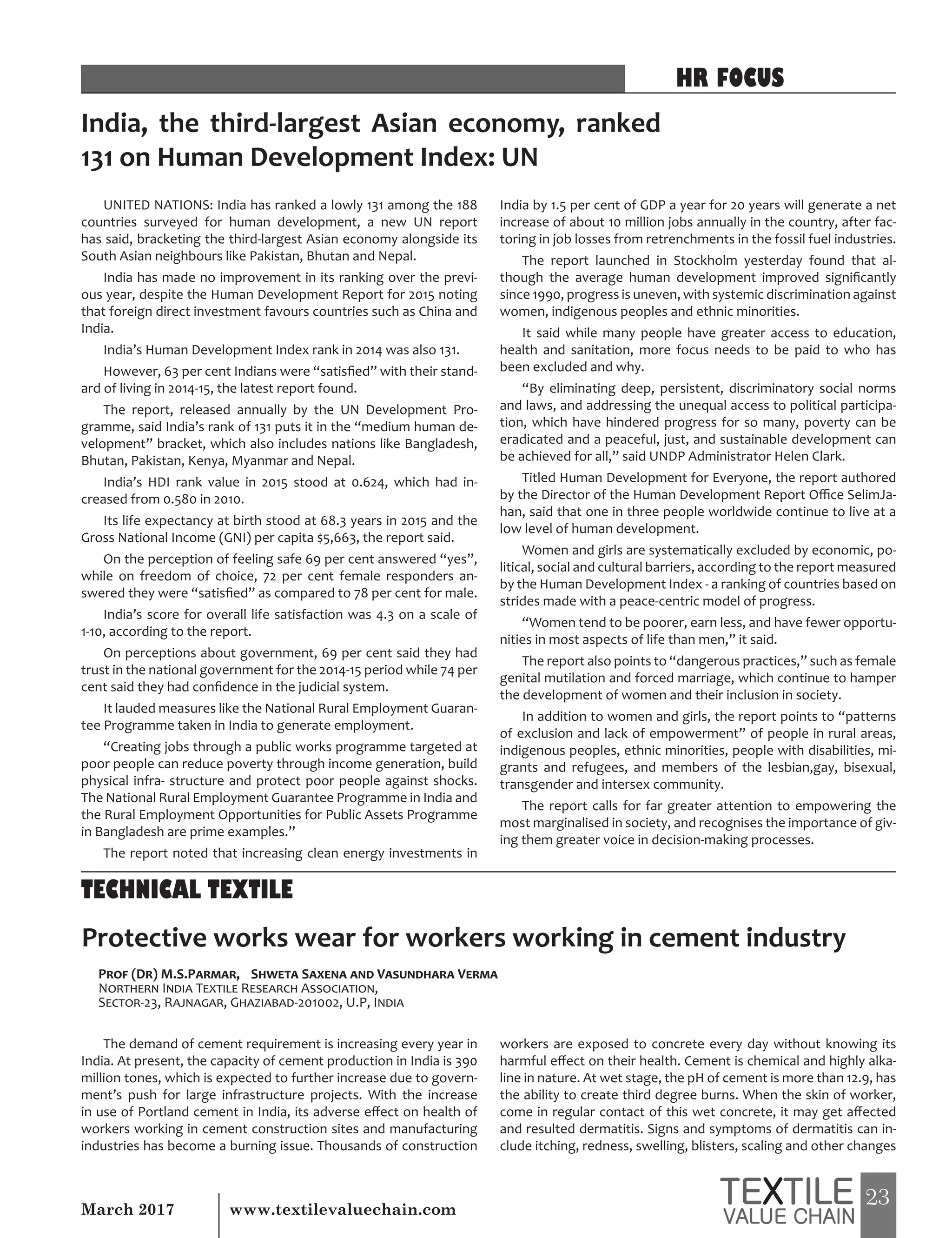 23March 2017 www.textilevaluechain.com
UNITED NATIONS: India has ranked a lowly 131 among the 188
countries surveyed for human development, a new UN report
has said, bracketing the third-largest Asian economy alongside its
South Asian neighbours like Pakistan, Bhutan and Nepal.
India has made no improvement in its ranking over the previ-
ous year, despite the Human Development Report for 2015 noting
that foreign direct investment favours countries such as China and
India.
India’s Human Development Index rank in 2014 was also 131.
However, 63 per cent Indians were “satisfied” with their stand-
ard of living in 2014-15, the latest report found.
The report, released annually by the UN Development Pro-
gramme, said India’s rank of 131 puts it in the “medium human de-
velopment” bracket, which also includes nations like Bangladesh,
Bhutan, Pakistan, Kenya, Myanmar and Nepal.
India’s HDI rank value in 2015 stood at 0.624, which had in-
creased from 0.580 in 2010.
Its life expectancy at birth stood at 68.3 years in 2015 and the
Gross National Income (GNI) per capita $5,663, the report said.
On the perception of feeling safe 69 per cent answered “yes”,
while on freedom of choice, 72 per cent female responders an-
swered they were “satisfied” as compared to 78 per cent for male.
India’s score for overall life satisfaction was 4.3 on a scale of
1-10, according to the report.
On perceptions about government, 69 per cent said they had
trust in the national government for the 2014-15 period while 74 per
cent said they had confidence in the judicial system.
It lauded measures like the National Rural Employment Guaran-
tee Programme taken in India to generate employment.
“Creating jobs through a public works programme targeted at
poor people can reduce poverty through income generation, build
physical infra- structure and protect poor people against shocks.
The National Rural Employment Guarantee Programme in India and
the Rural Employment Opportunities for Public Assets Programme
in Bangladesh are prime examples.”
The report noted that increasing clean energy investments in
India by 1.5 per cent of GDP a year for 20 years will generate a net
increase of about 10 million jobs annually in the country, after fac-
toring in job losses from retrenchments in the fossil fuel industries.
The report launched in Stockholm yesterday found that al-
though the average human development improved significantly
since 1990, progress is uneven, with systemic discrimination against
women, indigenous peoples and ethnic minorities.
It said while many people have greater access to education,
health and sanitation, more focus needs to be paid to who has
been excluded and why.
“By eliminating deep, persistent, discriminatory social norms
and laws, and addressing the unequal access to political participa-
tion, which have hindered progress for so many, poverty can be
eradicated and a peaceful, just, and sustainable development can
be achieved for all,” said UNDP Administrator Helen Clark.
Titled Human Development for Everyone, the report authored
by the Director of the Human Development Report Office SelimJa-
han, said that one in three people worldwide continue to live at a
low level of human development.
Women and girls are systematically excluded by economic, po-
litical, social and cultural barriers, according to the report measured
by the Human Development Index - a ranking of countries based on
strides made with a peace-centric model of progress.
“Women tend to be poorer, earn less, and have fewer opportu-
nities in most aspects of life than men,” it said.
The report also points to “dangerous practices,” such as female
genital mutilation and forced marriage, which continue to hamper
the development of women and their inclusion in society.
In addition to women and girls, the report points to “patterns
of exclusion and lack of empowerment” of people in rural areas,
indigenous peoples, ethnic minorities, people with disabilities, mi-
grants and refugees, and members of the lesbian,gay, bisexual,
transgender and intersex community.
The report calls for far greater attention to empowering the
most marginalised in society, and recognises the importance of giv-
ing them greater voice in decision-making processes.
India, the third-largest Asian economy, ranked
131 on Human Development Index: UN
Protective works wear for workers working in cement industry
Prof (Dr) M.S.Parmar, Shweta Saxena and Vasundhara Verma
Northern India Textile Research Association,
Sector-23, Rajnagar, Ghaziabad-201002, U.P, India
The demand of cement requirement is increasing every year in
India. At present, the capacity of cement production in India is 390
million tones, which is expected to further increase due to govern-
ment’s push for large infrastructure projects. With the increase
in use of Portland cement in India, its adverse effect on health of
workers working in cement construction sites and manufacturing
industries has become a burning issue. Thousands of construction
workers are exposed to concrete every day without knowing its
harmful effect on their health. Cement is chemical and highly alka-
line in nature. At wet stage, the pH of cement is more than 12.9, has
the ability to create third degree burns. When the skin of worker,
come in regular contact of this wet concrete, it may get affected
and resulted dermatitis. Signs and symptoms of dermatitis can in-
clude itching, redness, swelling, blisters, scaling and other changes
HR FOCUS
TECHNICAL TEXTILE
 