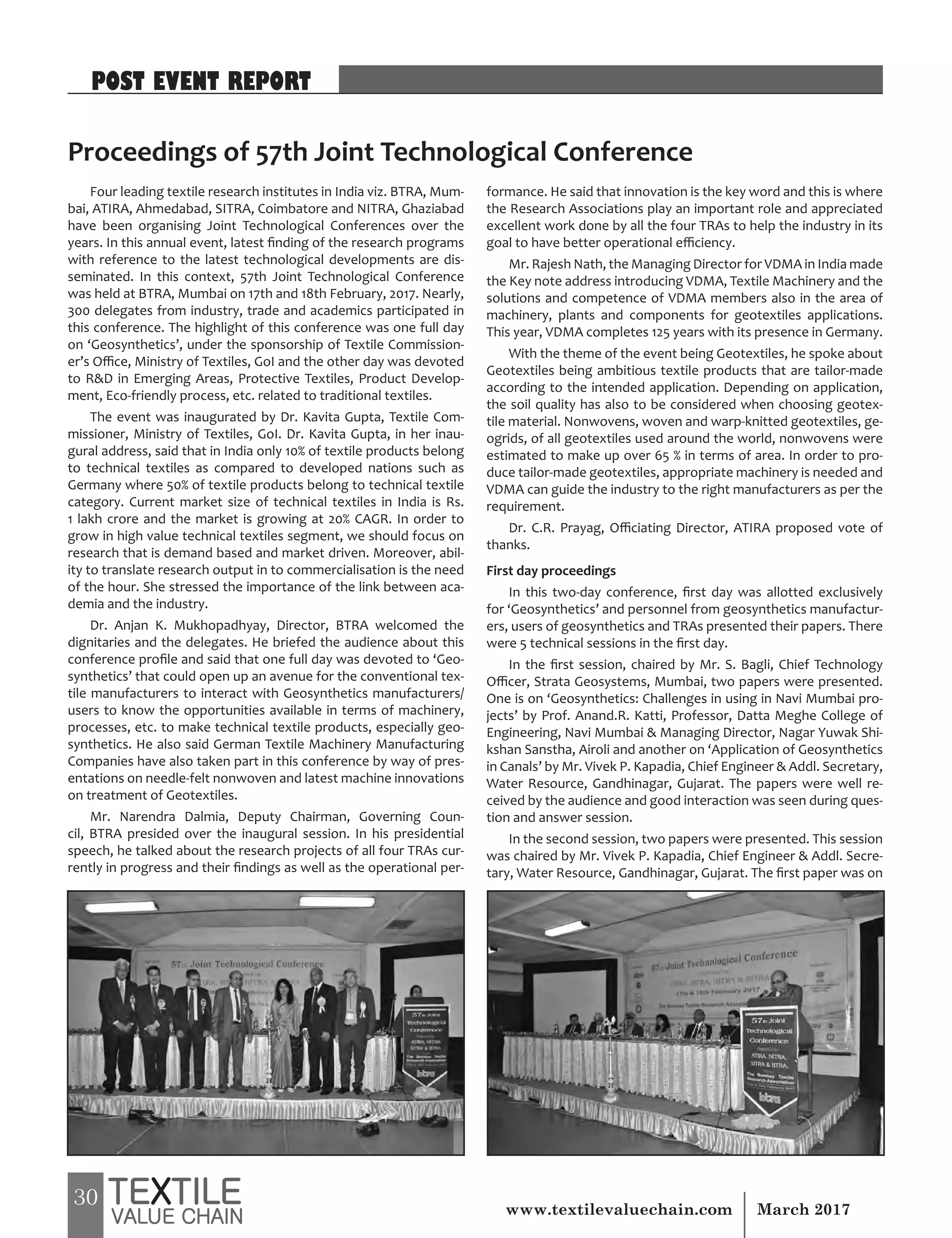 30 March 2017www.textilevaluechain.com
Four leading textile research institutes in India viz. BTRA, Mum-
bai, ATIRA, Ahmedabad, SITRA, Coimbatore and NITRA, Ghaziabad
have been organising Joint Technological Conferences over the
years. In this annual event, latest finding of the research programs
with reference to the latest technological developments are dis-
seminated. In this context, 57th Joint Technological Conference
was held at BTRA, Mumbai on 17th and 18th February, 2017. Nearly,
300 delegates from industry, trade and academics participated in
this conference. The highlight of this conference was one full day
on ‘Geosynthetics’, under the sponsorship of Textile Commission-
er’s Office, Ministry of Textiles, GoI and the other day was devoted
to RD in Emerging Areas, Protective Textiles, Product Develop-
ment, Eco-friendly process, etc. related to traditional textiles.
The event was inaugurated by Dr. Kavita Gupta, Textile Com-
missioner, Ministry of Textiles, GoI. Dr. Kavita Gupta, in her inau-
gural address, said that in India only 10% of textile products belong
to technical textiles as compared to developed nations such as
Germany where 50% of textile products belong to technical textile
category. Current market size of technical textiles in India is Rs.
1 lakh crore and the market is growing at 20% CAGR. In order to
grow in high value technical textiles segment, we should focus on
research that is demand based and market driven. Moreover, abil-
ity to translate research output in to commercialisation is the need
of the hour. She stressed the importance of the link between aca-
demia and the industry.
Dr. Anjan K. Mukhopadhyay, Director, BTRA welcomed the
dignitaries and the delegates. He briefed the audience about this
conference profile and said that one full day was devoted to ‘Geo-
synthetics’ that could open up an avenue for the conventional tex-
tile manufacturers to interact with Geosynthetics manufacturers/
users to know the opportunities available in terms of machinery,
processes, etc. to make technical textile products, especially geo-
synthetics. He also said German Textile Machinery Manufacturing
Companies have also taken part in this conference by way of pres-
entations on needle-felt nonwoven and latest machine innovations
on treatment of Geotextiles.
Mr. Narendra Dalmia, Deputy Chairman, Governing Coun-
cil, BTRA presided over the inaugural session. In his presidential
speech, he talked about the research projects of all four TRAs cur-
rently in progress and their findings as well as the operational per-
formance. He said that innovation is the key word and this is where
the Research Associations play an important role and appreciated
excellent work done by all the four TRAs to help the industry in its
goal to have better operational efficiency.
Mr. Rajesh Nath, the Managing Director for VDMA in India made
the Key note address introducing VDMA, Textile Machinery and the
solutions and competence of VDMA members also in the area of
machinery, plants and components for geotextiles applications.
This year, VDMA completes 125 years with its presence in Germany.
With the theme of the event being Geotextiles, he spoke about
Geotextiles being ambitious textile products that are tailor-made
according to the intended application. Depending on application,
the soil quality has also to be considered when choosing geotex-
tile material. Nonwovens, woven and warp-knitted geotextiles, ge-
ogrids, of all geotextiles used around the world, nonwovens were
estimated to make up over 65 % in terms of area. In order to pro-
duce tailor-made geotextiles, appropriate machinery is needed and
VDMA can guide the industry to the right manufacturers as per the
requirement.
Dr. C.R. Prayag, Officiating Director, ATIRA proposed vote of
thanks.
First day proceedings
In this two-day conference, first day was allotted exclusively
for ‘Geosynthetics’ and personnel from geosynthetics manufactur-
ers, users of geosynthetics and TRAs presented their papers. There
were 5 technical sessions in the first day.
In the first session, chaired by Mr. S. Bagli, Chief Technology
Officer, Strata Geosystems, Mumbai, two papers were presented.
One is on ‘Geosynthetics: Challenges in using in Navi Mumbai pro-
jects’ by Prof. Anand.R. Katti, Professor, Datta Meghe College of
Engineering, Navi Mumbai  Managing Director, Nagar Yuwak Shi-
kshan Sanstha, Airoli and another on ‘Application of Geosynthetics
in Canals’ by Mr. Vivek P. Kapadia, Chief Engineer  Addl. Secretary,
Water Resource, Gandhinagar, Gujarat. The papers were well re-
ceived by the audience and good interaction was seen during ques-
tion and answer session.
In the second session, two papers were presented. This session
was chaired by Mr. Vivek P. Kapadia, Chief Engineer  Addl. Secre-
tary, Water Resource, Gandhinagar, Gujarat. The first paper was on
Proceedings of 57th Joint Technological Conference
POST EVENT REPORT
 