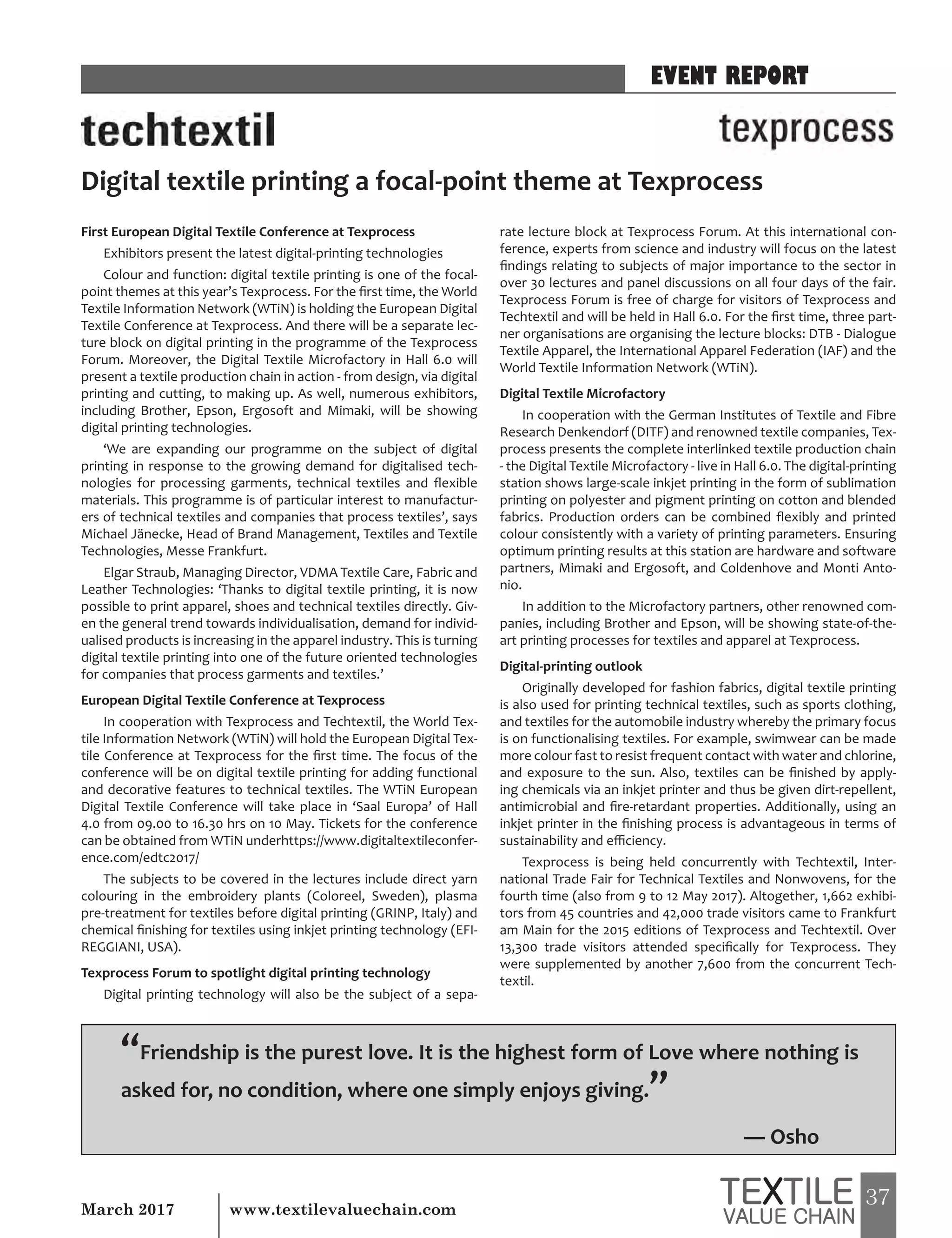 37March 2017 www.textilevaluechain.com
First European Digital Textile Conference at Texprocess
Exhibitors present the latest digital-printing technologies
Colour and function: digital textile printing is one of the focal-
point themes at this year’s Texprocess. For the first time, the World
Textile Information Network (WTiN) is holding the European Digital
Textile Conference at Texprocess. And there will be a separate lec-
ture block on digital printing in the programme of the Texprocess
Forum. Moreover, the Digital Textile Microfactory in Hall 6.0 will
present a textile production chain in action - from design, via digital
printing and cutting, to making up. As well, numerous exhibitors,
including Brother, Epson, Ergosoft and Mimaki, will be showing
digital printing technologies.
‘We are expanding our programme on the subject of digital
printing in response to the growing demand for digitalised tech-
nologies for processing garments, technical textiles and flexible
materials. This programme is of particular interest to manufactur-
ers of technical textiles and companies that process textiles’, says
Michael Jänecke, Head of Brand Management, Textiles and Textile
Technologies, Messe Frankfurt.
Elgar Straub, Managing Director, VDMA Textile Care, Fabric and
Leather Technologies: ‘Thanks to digital textile printing, it is now
possible to print apparel, shoes and technical textiles directly. Giv-
en the general trend towards individualisation, demand for individ-
ualised products is increasing in the apparel industry. This is turning
digital textile printing into one of the future oriented technologies
for companies that process garments and textiles.’
European Digital Textile Conference at Texprocess
In cooperation with Texprocess and Techtextil, the World Tex-
tile Information Network (WTiN) will hold the European Digital Tex-
tile Conference at Texprocess for the first time. The focus of the
conference will be on digital textile printing for adding functional
and decorative features to technical textiles. The WTiN European
Digital Textile Conference will take place in ‘Saal Europa’ of Hall
4.0 from 09.00 to 16.30 hrs on 10 May. Tickets for the conference
can be obtained from WTiN underhttps://www.digitaltextileconfer-
ence.com/edtc2017/
The subjects to be covered in the lectures include direct yarn
colouring in the embroidery plants (Coloreel, Sweden), plasma
pre-treatment for textiles before digital printing (GRINP, Italy) and
chemical finishing for textiles using inkjet printing technology (EFI-
REGGIANI, USA).
Texprocess Forum to spotlight digital printing technology
Digital printing technology will also be the subject of a sepa-
rate lecture block at Texprocess Forum. At this international con-
ference, experts from science and industry will focus on the latest
findings relating to subjects of major importance to the sector in
over 30 lectures and panel discussions on all four days of the fair.
Texprocess Forum is free of charge for visitors of Texprocess and
Techtextil and will be held in Hall 6.0. For the first time, three part-
ner organisations are organising the lecture blocks: DTB - Dialogue
Textile Apparel, the International Apparel Federation (IAF) and the
World Textile Information Network (WTiN).
Digital Textile Microfactory
In cooperation with the German Institutes of Textile and Fibre
Research Denkendorf (DITF) and renowned textile companies, Tex-
process presents the complete interlinked textile production chain
- the Digital Textile Microfactory - live in Hall 6.0. The digital-printing
station shows large-scale inkjet printing in the form of sublimation
printing on polyester and pigment printing on cotton and blended
fabrics. Production orders can be combined flexibly and printed
colour consistently with a variety of printing parameters. Ensuring
optimum printing results at this station are hardware and software
partners, Mimaki and Ergosoft, and Coldenhove and Monti Anto-
nio.
In addition to the Microfactory partners, other renowned com-
panies, including Brother and Epson, will be showing state-of-the-
art printing processes for textiles and apparel at Texprocess.
Digital-printing outlook
Originally developed for fashion fabrics, digital textile printing
is also used for printing technical textiles, such as sports clothing,
and textiles for the automobile industry whereby the primary focus
is on functionalising textiles. For example, swimwear can be made
more colour fast to resist frequent contact with water and chlorine,
and exposure to the sun. Also, textiles can be finished by apply-
ing chemicals via an inkjet printer and thus be given dirt-repellent,
antimicrobial and fire-retardant properties. Additionally, using an
inkjet printer in the finishing process is advantageous in terms of
sustainability and efficiency.
Texprocess is being held concurrently with Techtextil, Inter-
national Trade Fair for Technical Textiles and Nonwovens, for the
fourth time (also from 9 to 12 May 2017). Altogether, 1,662 exhibi-
tors from 45 countries and 42,000 trade visitors came to Frankfurt
am Main for the 2015 editions of Texprocess and Techtextil. Over
13,300 trade visitors attended specifically for Texprocess. They
were supplemented by another 7,600 from the concurrent Tech-
textil.
Digital textile printing a focal-point theme at Texprocess
EVENT REPORT
“Friendship is the purest love. It is the highest form of Love where nothing is
asked for, no condition, where one simply enjoys giving.”
― Osho
 