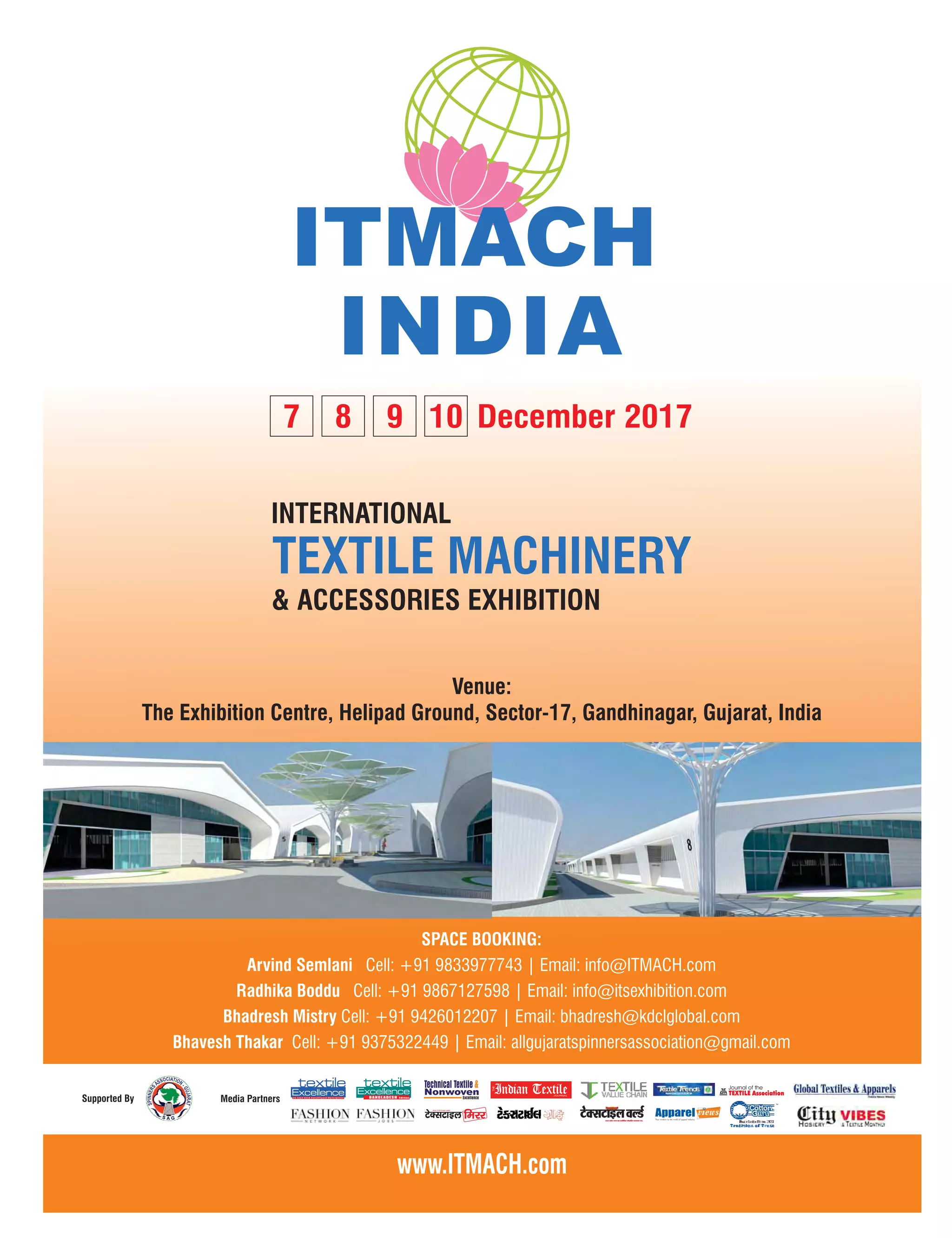43March 2017 www.textilevaluechain.com
GS A
Venue:
The Exhibition Centre, Helipad Ground, Sector-17, Gandhinagar, Gujarat, India
December 20177 8 9 10
SPACE BOOKING:
Arvind Semlani Cell: +91 9833977743 | Email: info@ITMACH.com
Cell: +91 9867127598 | Email: info@itsexhibition.comRadhika Boddu
Cell: +91 9426012207 | Email: bhadresh@kdclglobal.comBhadresh Mistry
Bhavesh Thakar Cell: +91 9375322449 | Email: allgujaratspinnersassociation@gmail.com
 
