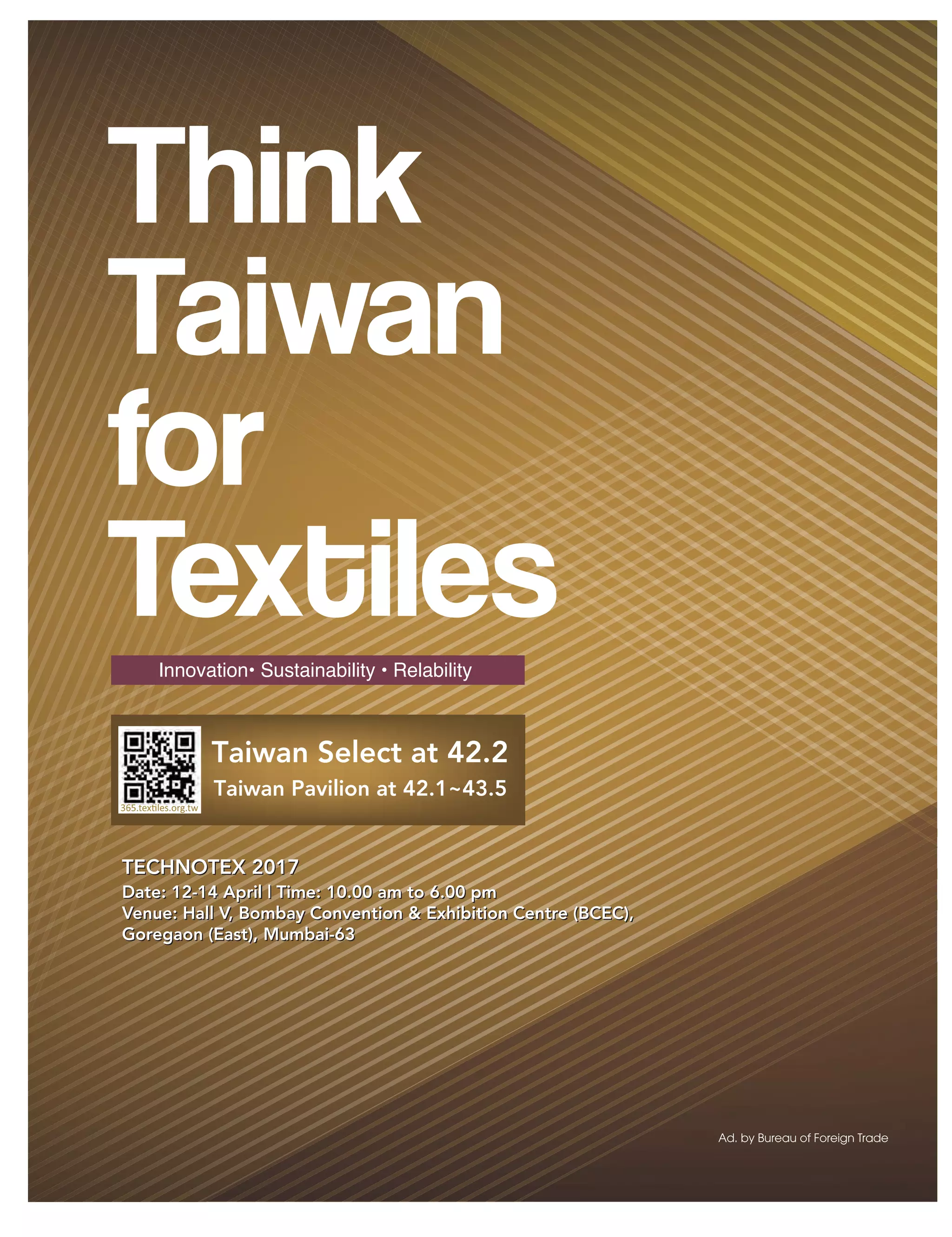 45March 2017 www.textilevaluechain.com
Innovation• Sustainability • Relability
Taiwan Select at 42.2
Taiwan Pavilion at 42.1~43.5
TECHNOTEX 2017
Date: 12-14 April | Time: 10.00 am to 6.00 pm
Venue: Hall V, Bombay Convention  Exhibition Centre (BCEC),
Goregaon (East), Mumbai-63
TECHNOTEX 2017
Date: 12-14 April | Time: 10.00 am to 6.00 pm
Venue: Hall V, Bombay Convention  Exhibition Centre (BCEC),
Goregaon (East), Mumbai-63
 