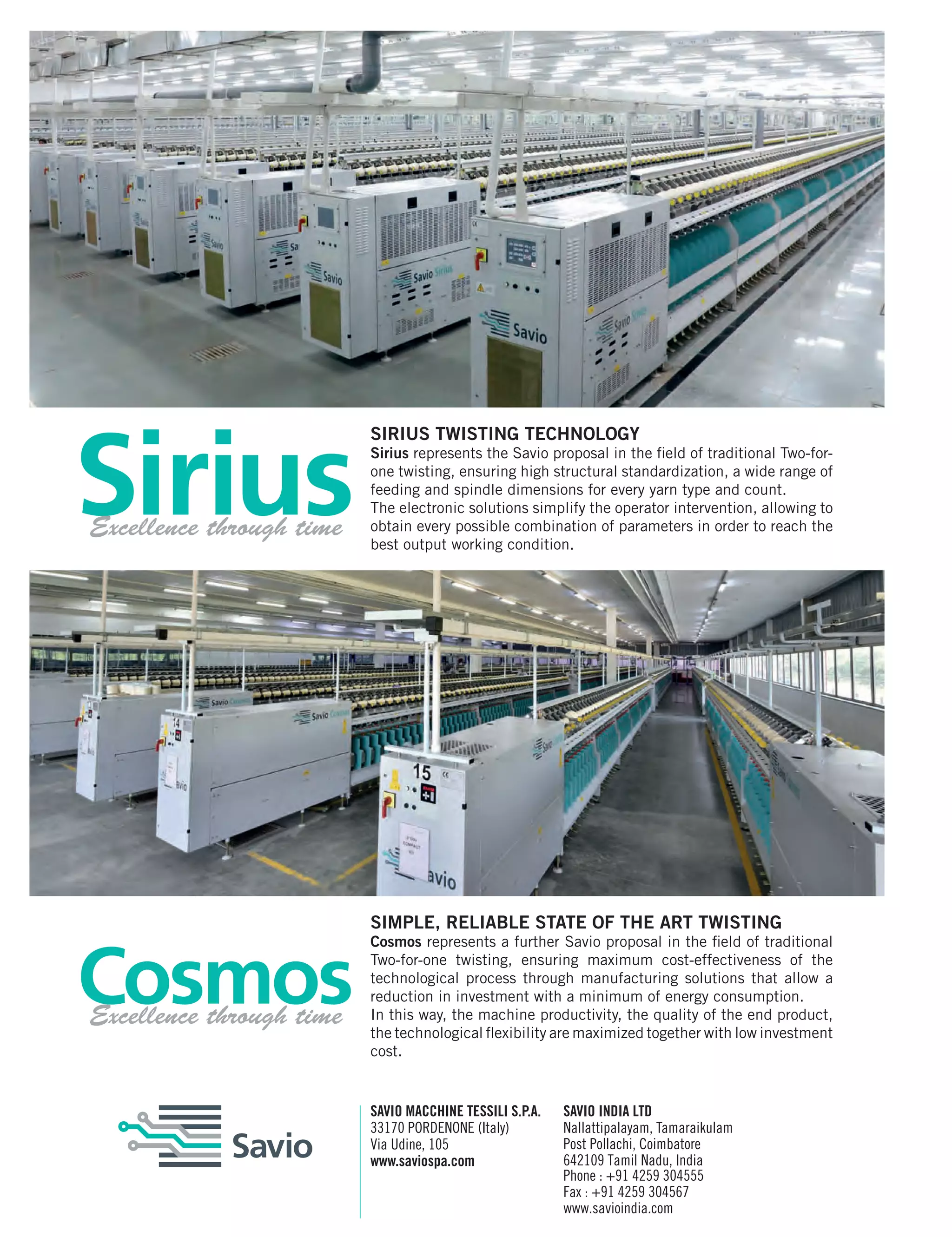 46 March 2017www.textilevaluechain.com
SIRIUS TWISTING TECHNOLOGY
Sirius represents the Savio proposal in the field of traditional Two-for-
one twisting, ensuring high structural standardization, a wide range of
feeding and spindle dimensions for every yarn type and count.
The electronic solutions simplify the operator intervention, allowing to
obtain every possible combination of parameters in order to reach the
best output working condition.
SIMPLE, RELIABLE STATE OF THE ART TWISTING
Cosmos represents a further Savio proposal in the field of traditional
Two-for-one twisting, ensuring maximum cost-effectiveness of the
technological process through manufacturing solutions that allow a
reduction in investment with a minimum of energy consumption.
In this way, the machine productivity, the quality of the end product,
the technological flexibility are maximized together with low investment
cost.
SAVIO MACCHINE TESSILI S.P.A.
33170 PORDENONE (Italy)
Via Udine, 105
www.saviospa.com
SAVIO INDIA LTD
Nallattipalayam, Tamaraikulam
Post Pollachi, Coimbatore
642109 Tamil Nadu, India
Phone : +91 4259 304555
Fax : +91 4259 304567
www.savioindia.com
Excellence through time
Excellence through time
 