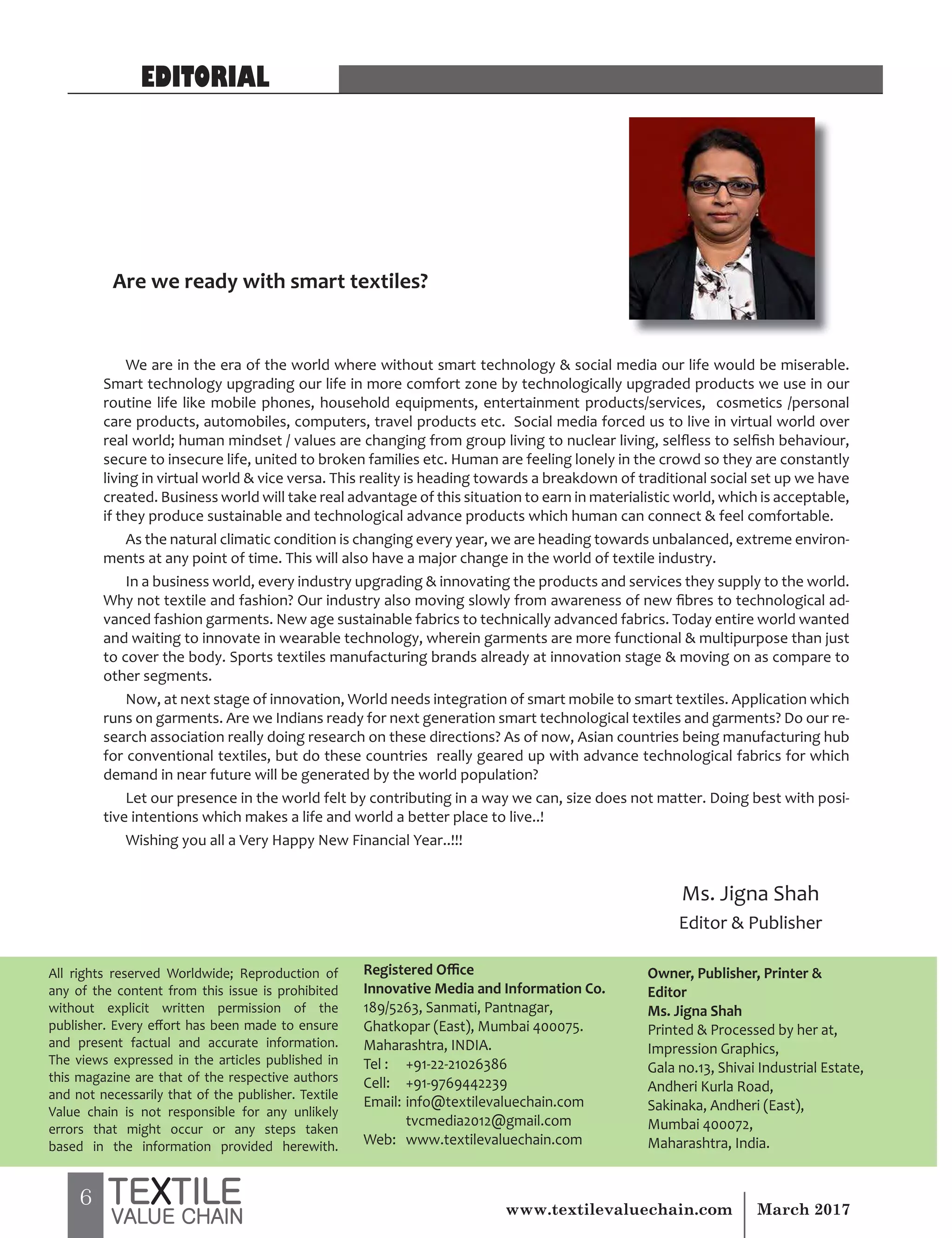6 March 2017www.textilevaluechain.com
EDITORIAL
All rights reserved Worldwide; Reproduction of
any of the content from this issue is prohibited
without explicit written permission of the
publisher. Every effort has been made to ensure
and present factual and accurate information.
The views expressed in the articles published in
this magazine are that of the respective authors
and not necessarily that of the publisher. Textile
Value chain is not responsible for any unlikely
errors that might occur or any steps taken
based in the information provided herewith.
Registered Office
Innovative Media and Information Co.
189/5263, Sanmati, Pantnagar,
Ghatkopar (East), Mumbai 400075.
Maharashtra, INDIA.
Tel : +91-22-21026386
Cell: +91-9769442239
Email: info@textilevaluechain.com
tvcmedia2012@gmail.com
Web: www.textilevaluechain.com
Owner, Publisher, Printer &
Editor
Ms. Jigna Shah
Printed & Processed by her at,
Impression Graphics,
Gala no.13, Shivai Industrial Estate,
Andheri Kurla Road,
Sakinaka, Andheri (East),
Mumbai 400072,
Maharashtra, India.
We are in the era of the world where without smart technology & social media our life would be miserable.
Smart technology upgrading our life in more comfort zone by technologically upgraded products we use in our
routine life like mobile phones, household equipments, entertainment products/services, cosmetics /personal
care products, automobiles, computers, travel products etc. Social media forced us to live in virtual world over
real world; human mindset / values are changing from group living to nuclear living, selfless to selfish behaviour,
secure to insecure life, united to broken families etc. Human are feeling lonely in the crowd so they are constantly
living in virtual world & vice versa. This reality is heading towards a breakdown of traditional social set up we have
created. Business world will take real advantage of this situation to earn in materialistic world, which is acceptable,
if they produce sustainable and technological advance products which human can connect & feel comfortable.
As the natural climatic condition is changing every year, we are heading towards unbalanced, extreme environ-
ments at any point of time. This will also have a major change in the world of textile industry.
In a business world, every industry upgrading & innovating the products and services they supply to the world.
Why not textile and fashion? Our industry also moving slowly from awareness of new fibres to technological ad-
vanced fashion garments. New age sustainable fabrics to technically advanced fabrics. Today entire world wanted
and waiting to innovate in wearable technology, wherein garments are more functional & multipurpose than just
to cover the body. Sports textiles manufacturing brands already at innovation stage & moving on as compare to
other segments.
Now, at next stage of innovation, World needs integration of smart mobile to smart textiles. Application which
runs on garments. Are we Indians ready for next generation smart technological textiles and garments? Do our re-
search association really doing research on these directions? As of now, Asian countries being manufacturing hub
for conventional textiles, but do these countries really geared up with advance technological fabrics for which
demand in near future will be generated by the world population?
Let our presence in the world felt by contributing in a way we can, size does not matter. Doing best with posi-
tive intentions which makes a life and world a better place to live..!
Wishing you all a Very Happy New Financial Year..!!!
Are we ready with smart textiles?
Ms. Jigna Shah
Editor & Publisher
 