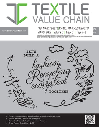 www.textilevaluechain.com
TE TILEX
VALUE CHAIN
Registered with Registrar of Newspapers under | RNI NO: MAHENG/2012/43707
Postal Registration No. MNE/346/2015-17 published on 5th of every month,TEXTILE VALUE CHAIN posted at Mumbai
Patrika Channel Sorting Office,Pantnagar- 75, posting date 29/30 of month
MARCH 2017 Volume 5 Issue 3 Pages 48
© China’s commercial and Geopolitical initiative silk road trade route
© Market Reports : Yarn/ Surat/ Malegaon
© Australian Cotton Delegation / Industry Report
© Brand Focus : Arvind Ltd. & ATE
 