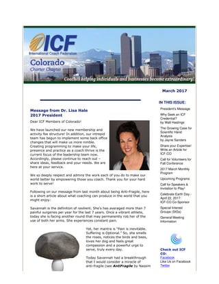 March 2017
Message from Dr. Lisa Hale
2017 President
Dear ICF Members of Colorado!
We have launched our new membership and
activity fee structure! In addition, our intrepid
team has begun to implement some back office
changes that will make us more nimble.
Creating programming to make your life,
presence and practice as a coach thrive is the
current focus of the leadership team now.
Accordingly, please continue to reach out –
share ideas, feedback and your needs. We are
here at your service.
We so deeply respect and admire the work each of you do to make our
world better by empowering those you coach. Thank you for your hard
work to serve!
Following on our message from last month about being Anti-Fragile, here
is a short article about what coaching can produce in the world that you
might enjoy:
Savannah is the definition of resilient. She’s has averaged more than 7
painful surgeries per year for the last 7 years. Once a vibrant athlete,
today she is facing another round that may permanently rob her of the
use of both her arms. She experiences constant pain.
Yet, her mantra is “Pain is inevitable.
Suffering is Optional.” So, she smells
the roses, notices the birds and bees,
loves her dog and feels great
compassion and a powerful urge to
serve, truly every day.
Today Savannah had a breakthrough
that I would consider a miracle of
anti-fragile (see AntiFragile by Nassim
IN THIS ISSUE:
President's Message
Why Seek an ICF
Credential?
by Walt Hastings
The Growing Case for
Scientific Hand
Analysis
by Jayne Sanders
Share your Expertise!
Write an Article for
ICF-CO
Call for Volunteers for
Fall Conference
2017 March Monthly
Program
Upcoming Programs
Call for Speakers &
Invitation to Play!
Celebrate Earth Day -
April 22, 2017:
ICF-CO Co-Sponsor
Special Interest
Groups (SIGs)
General Meeting
Information
Check out ICF
CO:
Facebook
Like Us on Facebook
Twitter
 