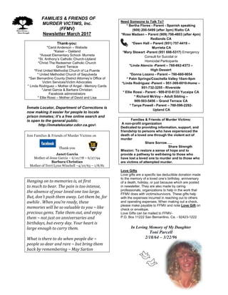 FFAMILIES & FRIENDS OF
MURDER VICTIMS, Inc.
(FFMV)
Newsletter March 2017
Thank-you:
*Carol Anderson – Website
*Kaiser – Oakland
*Avaxat Elementary School- Murrieta
*St. Anthony’s Catholic Church-Upland
*Christ The Redeemer Catholic Church
Grand Terrace
*First United Methodist Church of La Puente
* United Methodist Church of Sepulveda
*San Bernardino County District Attorney’s Office of
Victim Services/Victim Advocates
* Linda Rodriguez – Mother of Angel - Memory Cards
*Janet Garcia & Barbara Christian
Facebook administrators
* Ellie Rossi – Mother of David and Lisa
Inmate Locator, Department of Corrections is
now making it easier for people to locate
prison inmates; it’s a free online search and
is open to the general public.
http://inmatelocator.cdcr.ca.gov
Join Families & Friends of Murder Victims on
Thank-you
Janet Garcia
Mother of Jesse Garcia – 6/10/78 – 6/27/94
Barbara Christian
Mother of Terri Lynn Winchell –4/10/63 – 1/8/81
Hanging on to memories is, at first
to much to bear. The pain is too intense,
the absence of your loved one too large.
But, don’t push them away. Let them be, for
awhile . When you’re ready, these
memories will be so valuable to you ~ like
precious gems. Take them out, and enjoy
them ~ not just on anniversaries and
birthdays, but every day. Your heart is
large enough to carry them.
What is there to do when people die ~
people so dear and rare ~ but bring them
back by remembering ~ May Sarton
Need Someone to Talk To?
* Bertha Flores - Parent - Spanish speaking
(909) 200-5499 (after 3pm) Rialto CA
*Rose Madsen – Parent (909) 798-4803 (after 4pm)
Redlands CA
*Dawn Hall – Parent (951) 757-4419 –
Murrieta CA
*Mary Stewart -Parent (951 698-5317) Emergency
Consult for Suicidal or
Homicidal Participants
*Linda Atencio -Parent – 760-662-4373 –
High Dessert
*Donna Lozano - Parent – 760-660-9054
* Palm Springs/Coachella Valley 10am-9pm
*Linda Rodriguez -Parent – 951-369-0010-Home –
951-732-3255 - Riverside
* Ellie Rossi - Parent - 909-810-8133 Yucaipa CA
* Richard McVoy – Adult Sibling –
909-503-5456 – Grand Terrace CA
* Tanya Powell - Parent – 760-596-2292-
Upland CA
Families & Friends of Murder Victims:
A non-profit organization
Dedicated to providing information, support, and
friendship to persons who have experienced the
death of a loved one through the violent act of
murder
Share Sorrow…..
Share Strength
Mission: To restore a sense of hope and to
provide a pathway to well-being to those who
have lost a loved one to murder and to those who
are victims of attempted murder.
Love Gifts
Love gifts are a specific tax deductible donation made
to the memory of a loved one’s birthday, anniversary
of a death, holiday, or just because which are posted
in newsletter. They are also made by caring
professionals, organizations to help in the work that
FFMV does with victims/survivors. These gifts help
with the expenses incurred in reaching out to others
and operating expenses. When making out a check,
please make payable to FFMV and note Love Gift on
check or envelope.
Love Gifts can be mailed to FFMV-
P.O. Box 11222 San Bernardino, Ca. - 92423-1222
In Loving Memory of My Daughter
Toni Parcell
2/18/64 – 3/22/96
 