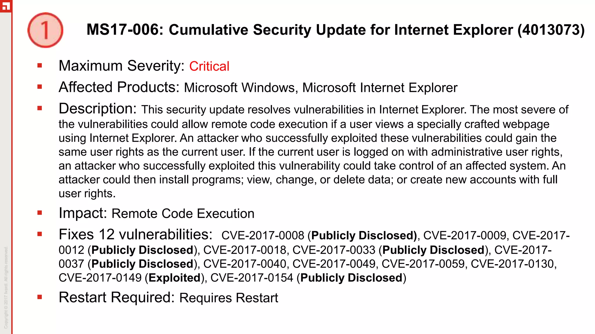 MS17-006: Cumulative Security Update for Internet Explorer (4013073)
 Maximum Severity: Critical
 Affected Products: Microsoft Windows, Microsoft Internet Explorer
 Description: This security update resolves vulnerabilities in Internet Explorer. The most severe of
the vulnerabilities could allow remote code execution if a user views a specially crafted webpage
using Internet Explorer. An attacker who successfully exploited these vulnerabilities could gain the
same user rights as the current user. If the current user is logged on with administrative user rights,
an attacker who successfully exploited this vulnerability could take control of an affected system. An
attacker could then install programs; view, change, or delete data; or create new accounts with full
user rights.
 Impact: Remote Code Execution
 Fixes 12 vulnerabilities: CVE-2017-0008 (Publicly Disclosed), CVE-2017-0009, CVE-2017-
0012 (Publicly Disclosed), CVE-2017-0018, CVE-2017-0033 (Publicly Disclosed), CVE-2017-
0037 (Publicly Disclosed), CVE-2017-0040, CVE-2017-0049, CVE-2017-0059, CVE-2017-0130,
CVE-2017-0149 (Exploited), CVE-2017-0154 (Publicly Disclosed)
 Restart Required: Requires Restart
 