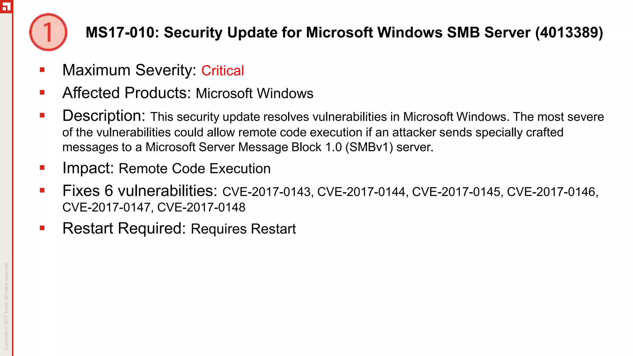MS17-010: Security Update for Microsoft Windows SMB Server (4013389)
 Maximum Severity: Critical
 Affected Products: Microsoft Windows
 Description: This security update resolves vulnerabilities in Microsoft Windows. The most severe
of the vulnerabilities could allow remote code execution if an attacker sends specially crafted
messages to a Microsoft Server Message Block 1.0 (SMBv1) server.
 Impact: Remote Code Execution
 Fixes 6 vulnerabilities: CVE-2017-0143, CVE-2017-0144, CVE-2017-0145, CVE-2017-0146,
CVE-2017-0147, CVE-2017-0148
 Restart Required: Requires Restart
 