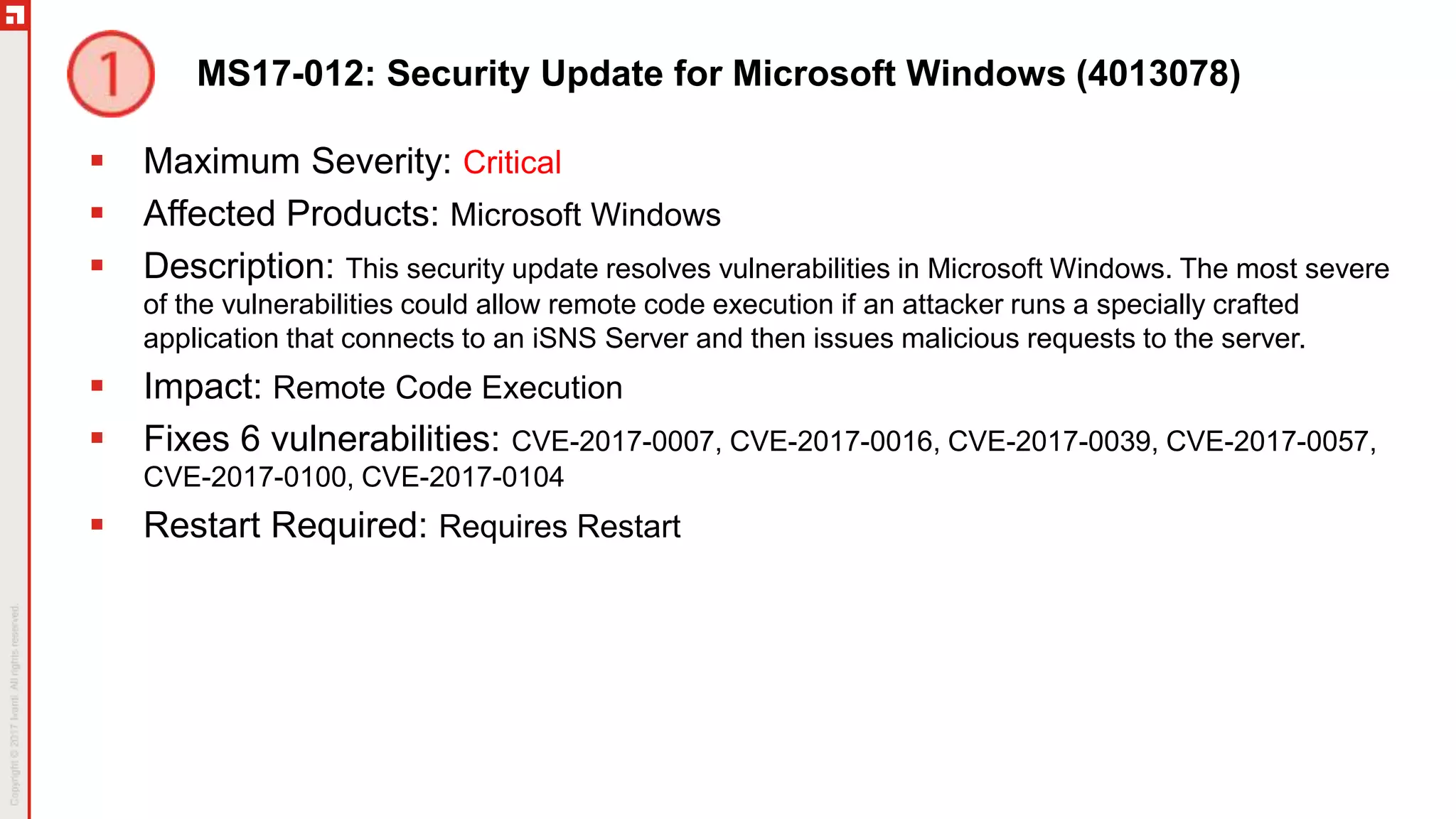 MS17-012: Security Update for Microsoft Windows (4013078)
 Maximum Severity: Critical
 Affected Products: Microsoft Windows
 Description: This security update resolves vulnerabilities in Microsoft Windows. The most severe
of the vulnerabilities could allow remote code execution if an attacker runs a specially crafted
application that connects to an iSNS Server and then issues malicious requests to the server.
 Impact: Remote Code Execution
 Fixes 6 vulnerabilities: CVE-2017-0007, CVE-2017-0016, CVE-2017-0039, CVE-2017-0057,
CVE-2017-0100, CVE-2017-0104
 Restart Required: Requires Restart
 