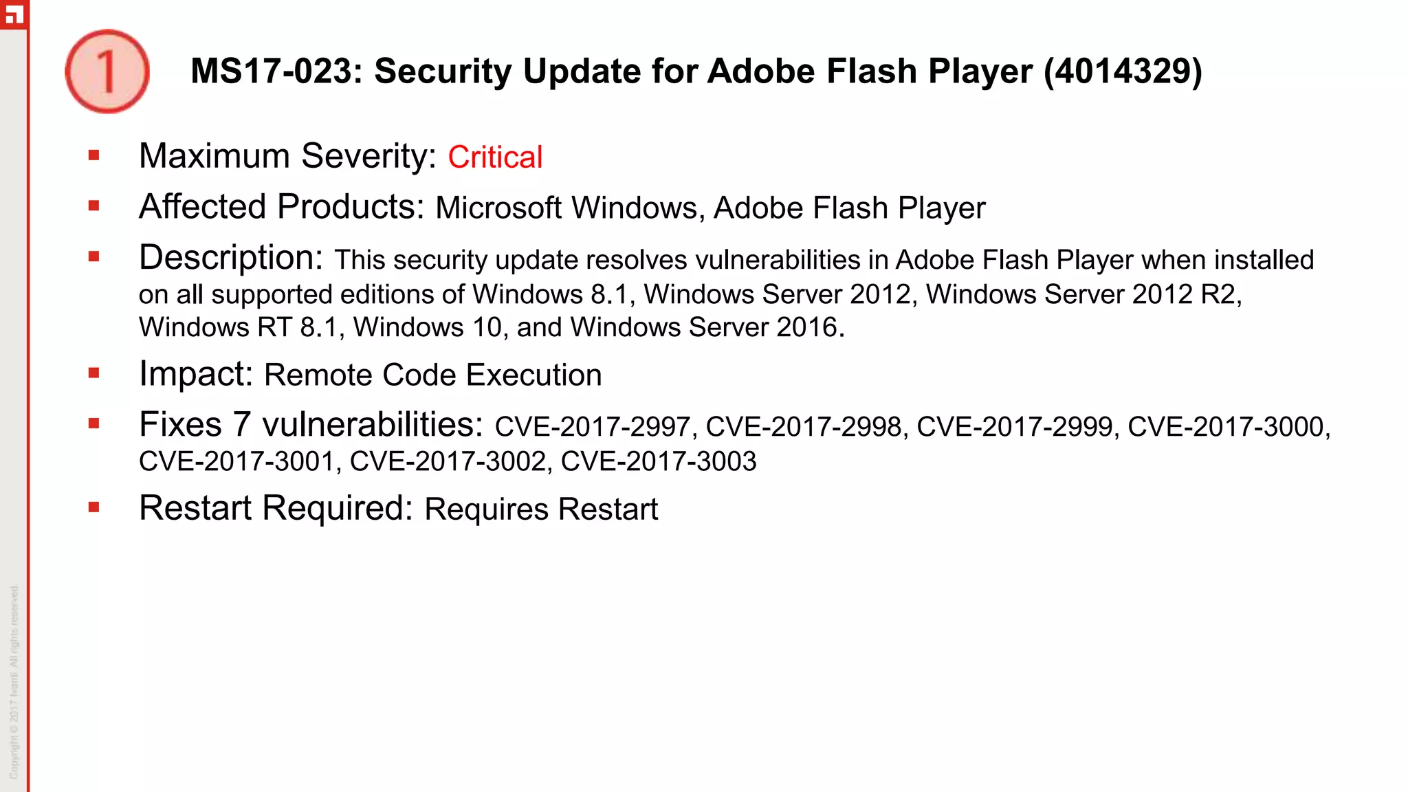 MS17-023: Security Update for Adobe Flash Player (4014329)
 Maximum Severity: Critical
 Affected Products: Microsoft Windows, Adobe Flash Player
 Description: This security update resolves vulnerabilities in Adobe Flash Player when installed
on all supported editions of Windows 8.1, Windows Server 2012, Windows Server 2012 R2,
Windows RT 8.1, Windows 10, and Windows Server 2016.
 Impact: Remote Code Execution
 Fixes 7 vulnerabilities: CVE-2017-2997, CVE-2017-2998, CVE-2017-2999, CVE-2017-3000,
CVE-2017-3001, CVE-2017-3002, CVE-2017-3003
 Restart Required: Requires Restart
 