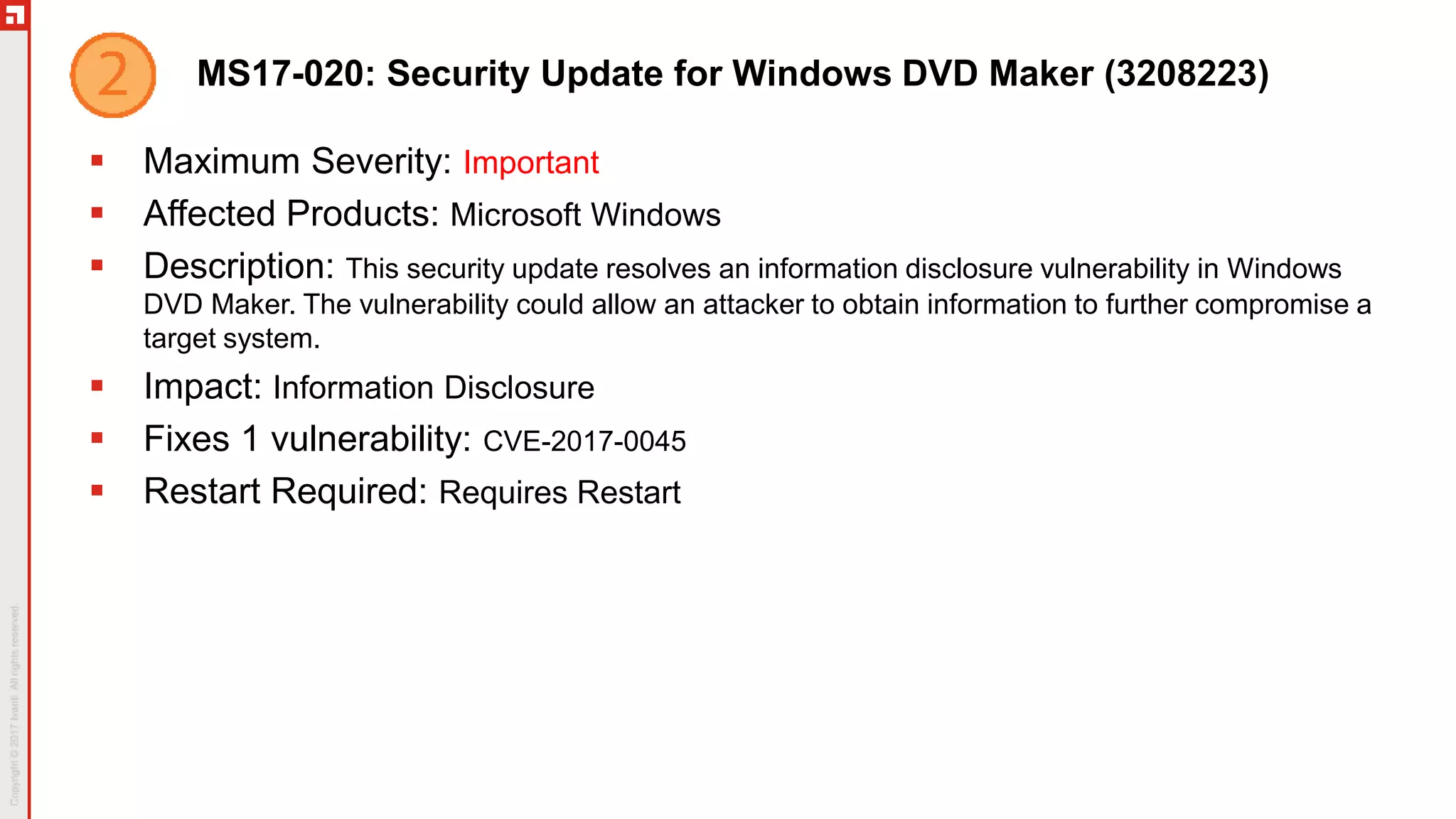 MS17-020: Security Update for Windows DVD Maker (3208223)
 Maximum Severity: Important
 Affected Products: Microsoft Windows
 Description: This security update resolves an information disclosure vulnerability in Windows
DVD Maker. The vulnerability could allow an attacker to obtain information to further compromise a
target system.
 Impact: Information Disclosure
 Fixes 1 vulnerability: CVE-2017-0045
 Restart Required: Requires Restart
 