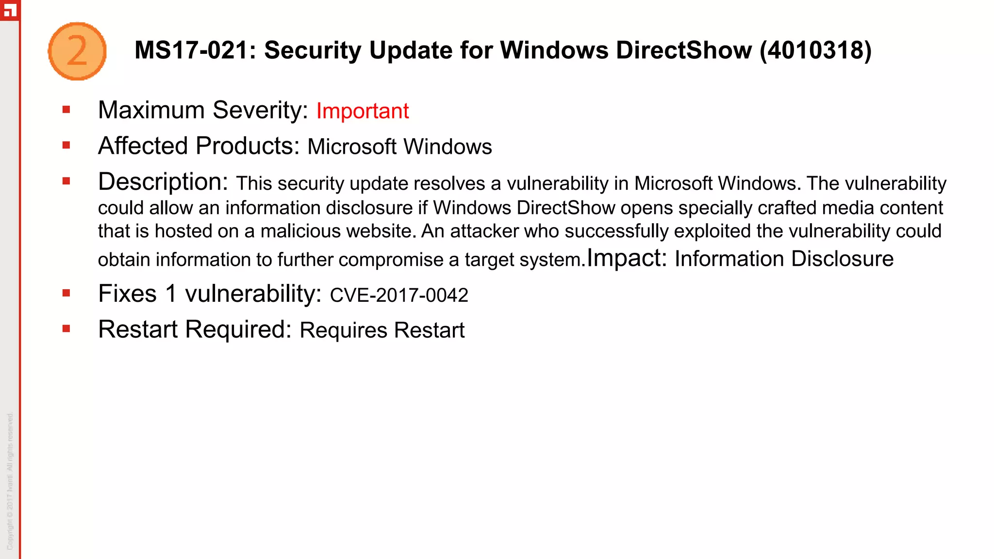 MS17-021: Security Update for Windows DirectShow (4010318)
 Maximum Severity: Important
 Affected Products: Microsoft Windows
 Description: This security update resolves a vulnerability in Microsoft Windows. The vulnerability
could allow an information disclosure if Windows DirectShow opens specially crafted media content
that is hosted on a malicious website. An attacker who successfully exploited the vulnerability could
obtain information to further compromise a target system.Impact: Information Disclosure
 Fixes 1 vulnerability: CVE-2017-0042
 Restart Required: Requires Restart
 
