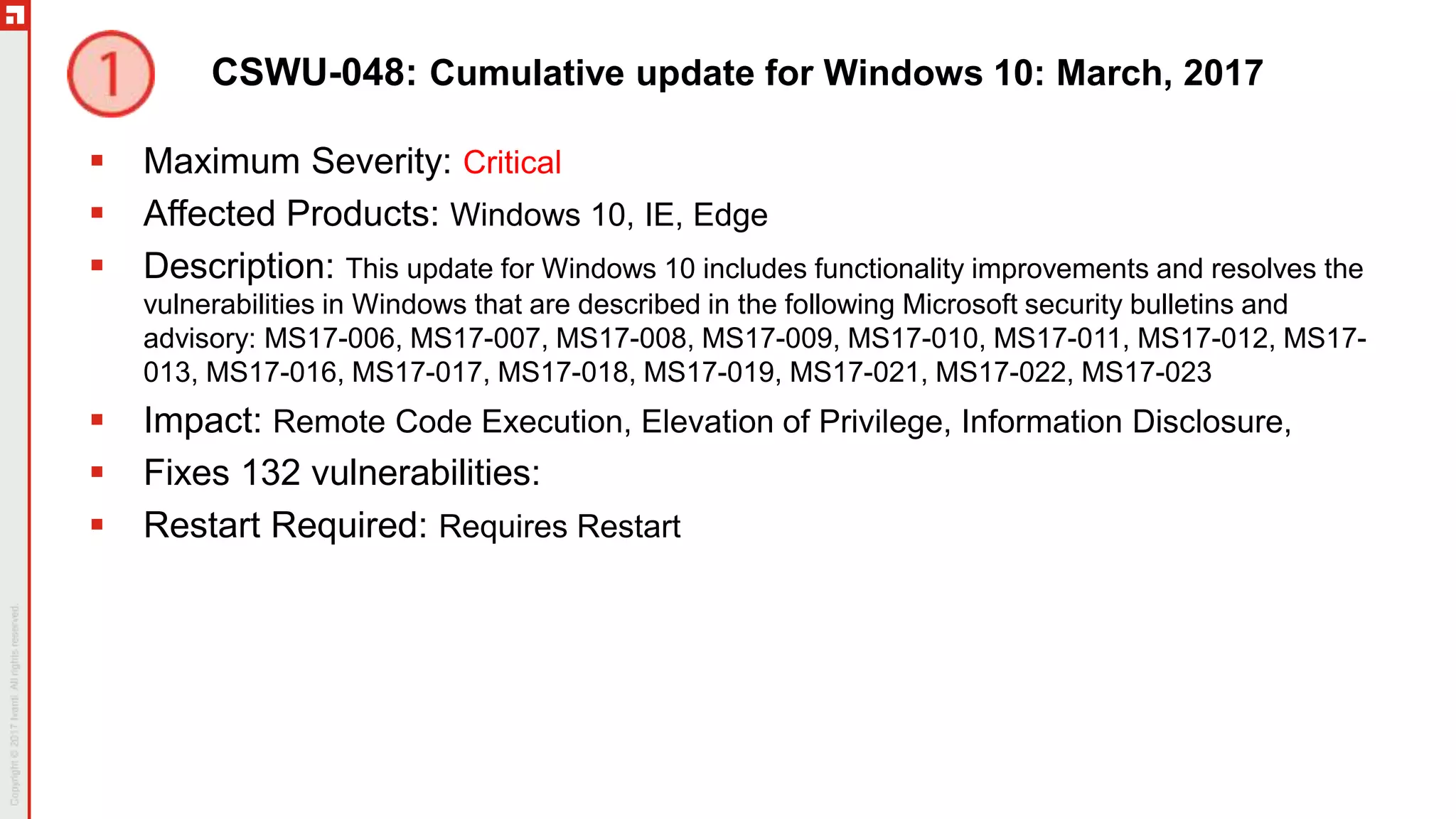 CSWU-048: Cumulative update for Windows 10: March, 2017
 Maximum Severity: Critical
 Affected Products: Windows 10, IE, Edge
 Description: This update for Windows 10 includes functionality improvements and resolves the
vulnerabilities in Windows that are described in the following Microsoft security bulletins and
advisory: MS17-006, MS17-007, MS17-008, MS17-009, MS17-010, MS17-011, MS17-012, MS17-
013, MS17-016, MS17-017, MS17-018, MS17-019, MS17-021, MS17-022, MS17-023
 Impact: Remote Code Execution, Elevation of Privilege, Information Disclosure,
 Fixes 132 vulnerabilities:
 Restart Required: Requires Restart
 