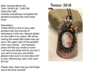 Twitter 2018Date: Sunday March 4th
Time: 10:00 A.M. - 2:00 P.M.
Class Fee: $50
Includes everything to complete this
pendent excluding the neck chain
chain
Description:
Twitter 2018 is here! A very rustic
pendant with lots and lots of
techniques in this one. Special details
on this make it so unique. We will be
making the sweet little metal rose you
see in the upper right of this pendant
and if you choose …the hydraulic
press will help you create a crown.
I will have the twitter bird for you but if
you want to use your own photo,
please make sure is is only about 3/4”
in size. Hammering, resin, wire work
Oh my!
Please note: class may go a bit longer
due to the time involved
 