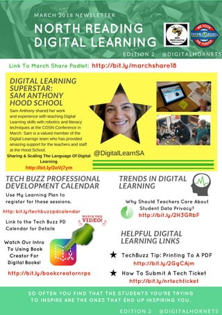 NORTH READING
DIGITAL LEARNING
M A R C H 2 0 1 8 N E W S L E T T E R
DIGITAL LEARNING
SUPERSTAR:
SAM ANTHONY
HOOD SCHOOL
SO OFTEN YOU FIND THAT THE STUDENTS YOU'RE TRYING
TO INSPIRE ARE THE ONES THAT END UP INSPIRING YOU.
E D I T I O N   2     @ D I G I T A L H O R N E T S
TECH BUZZ PROFESSIONAL
DEVELOPMENT CALENDAR
TRENDS IN DIGITAL
LEARNING
Use My Learning Plan to
register for these sessions.
Link to the Tech Buzz PD
Calendar for Details
Watch Our Intro
To Using Book
Creator For
Digital Books!
HELPFUL DIGITAL
LEARNING LINKS
Why Should Teachers Care About
Student Data Privacy?
TechBuzz Tip: Printing To A PDF
How To Submit A Tech Ticket
http://bit.ly/nrtechticket
E D I T I O N   2     @ D I G I T A L H O R N E T S
@DigitalLearnSA
http://bit.ly/bookcreatornrps
http://bit.ly/2GgCAjm
http: bit.ly/techbuzzpdcalendar
http://bit.ly/2H3GRbF
Sam Anthony shared her work
and experience with teaching Digital
Learning skills with robotics and literacy
techniques at the COSN Conference in
March. Sam is a valued member of the
Digital Learnign team who has provided
amazing support for the teachers and staff
at the Hood School.
Sharing & Scaling The Language Of Digital
Learning
http://bit.ly/2oVj7ym
Link To March Share Padlet: http://bit.ly/marchshare18
 