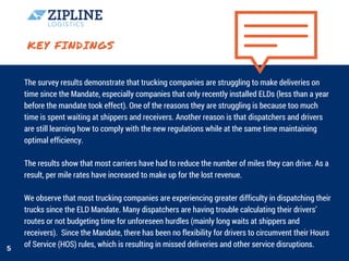 KEY FINDINGS
The survey results demonstrate that trucking companies are struggling to make deliveries on
time since the Mandate, especially companies that only recently installed ELDs (less than a year
before the mandate took effect). One of the reasons they are struggling is because too much
time is spent waiting at shippers and receivers. Another reason is that dispatchers and drivers
are still learning how to comply with the new regulations while at the same time maintaining
optimal efficiency.
The results show that most carriers have had to reduce the number of miles they can drive. As a
result, per mile rates have increased to make up for the lost revenue.
We observe that most trucking companies are experiencing greater difficulty in dispatching their
trucks since the ELD Mandate. Many dispatchers are having trouble calculating their drivers’
routes or not budgeting time for unforeseen hurdles (mainly long waits at shippers and
receivers).  Since the Mandate, there has been no flexibility for drivers to circumvent their Hours
of Service (HOS) rules, which is resulting in missed deliveries and other service disruptions.5
 