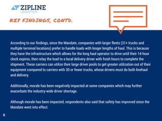 KEY FINDINGS, CONTD.
According to our findings, since the Mandate, companies with larger fleets (31+ trucks and
multiple terminal locations) prefer to handle loads with longer lengths of haul. This is because
they have the infrastructure which allows for the long haul operator to drive until their 14-hour
clock expires, then relay the load to a local delivery driver with fresh hours to complete the
shipment. These carriers can utilize their large driver pools to get greater utilization out of their
equipment compared to carriers with 30 or fewer trucks, whose drivers must do both linehaul
and delivery.  
Additionally, morale has been negatively impacted at some companies which may further
exacerbate the industry-wide driver shortage.
Although morale has been impacted, respondents also said that safety has improved since the
Mandate went into effect. 
6
 