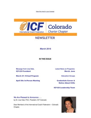View this email in your browser
March 2018
IN THIS ISSUE
Message from Lisa Hale,
ICF-CO President
March 21: Virtual Program
April 5th: In-Person Meeting
Latest News on Programs:
March- June
Education Groups
Credentials Corner &
Notice About CCEs
ICF-CO Leadership Team
We Are Pleased to Announce . . .
by Dr. Lisa Hale, PCC, President, ICF Colorado
Dear Members of the International Coach Federation – Colorado
Chapter.
 