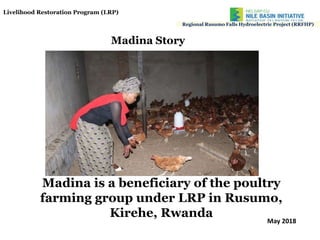 Madina is a beneficiary of the poultry
farming group under LRP in Rusumo,
Kirehe, Rwanda
Regional Rusumo Falls Hydroelectric Project (RRFHP)
Madina Story
Livelihood Restoration Program (LRP)
May 2018
 