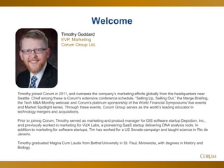 2
Timothy joined Corum in 2011, and oversees the company’s marketing efforts globally from the headquarters near
Seattle. Chief among these is Corum's extensive conference schedule, “Selling Up, Selling Out,” the Merge Briefing,
the Tech M&A Monthly webcast and Corum's platinum sponsorship of the World Financial Symposiums' live events
and Market Spotlight series. Through these events, Corum Group serves as the world’s leading educator in
technology mergers and acquisitions.
Prior to joining Corum, Timothy served as marketing and product manager for GIS software startup Depiction, Inc.,
and previously worked in marketing for VizX Labs, a pioneering SaaS startup delivering DNA analysis tools. In
addition to marketing for software startups, Tim has worked for a US Senate campaign and taught science in Rio de
Janeiro.
Timothy graduated Magna Cum Laude from Bethel University in St. Paul, Minnesota, with degrees in History and
Biology.
Welcome
Timothy Goddard
EVP, Marketing
Corum Group Ltd.
 