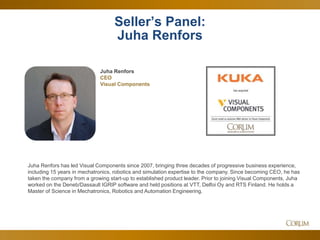 37
Juha Renfors has led Visual Components since 2007, bringing three decades of progressive business experience,
including 15 years in mechatronics, robotics and simulation expertise to the company. Since becoming CEO, he has
taken the company from a growing start-up to established product leader. Prior to joining Visual Components, Juha
worked on the Deneb/Dassault IGRIP software and held positions at VTT, Delfoi Oy and RTS Finland. He holds a
Master of Science in Mechatronics, Robotics and Automation Engineering.
Seller’s Panel:
Juha Renfors
Juha Renfors
CEO
Visual Components
 