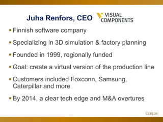 38
 Finnish software company
 Specializing in 3D simulation & factory planning
 Founded in 1999, regionally funded
 Goal: create a virtual version of the production line
 Customers included Foxconn, Samsung,
Caterpillar and more
 By 2014, a clear tech edge and M&A overtures
Juha Renfors, CEO
 