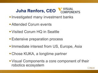 39
Juha Renfors, CEO
 Investigated many investment banks
 Attended Corum events
 Visited Corum HQ in Seattle
 Extensive preparation process
 Immediate interest from US, Europe, Asia
 Chose KUKA, a longtime partner
 Visual Components a core component of their
robotics ecosystem
 