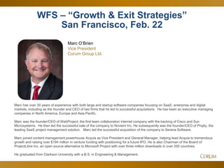 4
WFS – “Growth & Exit Strategies”
San Francisco, Feb. 22
Marc O’Brien
Vice President
Corum Group Ltd.
Marc has over 30 years of experience with both large and startup software companies focusing on SaaS, enterprise and digital
markets, including as the founder and CEO of two firms that he led to successful acquisitions. He has been an executive managing
companies in North America, Europe and Asia Pacific.
Marc was the founder/CEO of WebProject, the first team collaboration internet company with the backing of Cisco and Sun
Microsystems. He then led the successful sale of the company to Novient Inc. He subsequently was the founder/CEO of Projity, the
leading SaaS project management solution. Marc led the successful acquisition of the company to Serena Software.
Marc joined content management powerhouse Acquia as Vice President and General Manager, helping lead Acquia to tremendous
growth and raising over $194 million in venture funding with positioning for a future IPO. He is also Chairman of the Board of
ProjectLibre Inc, an open source alternative to Microsoft Project with over three million downloads in over 200 countries.
He graduated from Clarkson University with a B.S. in Engineering & Management.
 