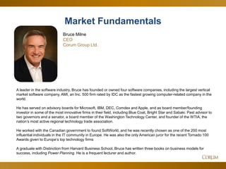 6
A leader in the software industry, Bruce has founded or owned four software companies, including the largest vertical
market software company, AMI, an Inc. 500 firm rated by IDC as the fastest growing computer-related company in the
world.
He has served on advisory boards for Microsoft, IBM, DEC, Comdex and Apple, and as board member/founding
investor in some of the most innovative firms in their field, including Blue Coat, Bright Star and Sabaki. Past advisor to
two governors and a senator, a board member of the Washington Technology Center, and founder of the WTIA, the
nation’s most active regional technology trade association.
He worked with the Canadian government to found SoftWorld, and he was recently chosen as one of the 200 most
influential individuals in the IT community in Europe. He was also the only American juror for the recent Tornado 100
Awards given to Europe’s top technology firms
A graduate with Distinction from Harvard Business School, Bruce has written three books on business models for
success, including Power Planning. He is a frequent lecturer and author.
Market Fundamentals
Bruce Milne
CEO
Corum Group Ltd.
 