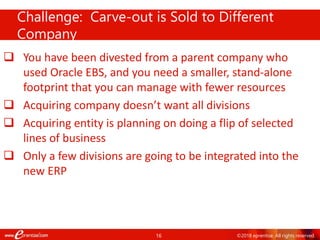 16 ©2018 eprentise. All rights reserved.
 You have been divested from a parent company who
used Oracle EBS, and you need a smaller, stand-alone
footprint that you can manage with fewer resources
 Acquiring company doesn’t want all divisions
 Acquiring entity is planning on doing a flip of selected
lines of business
 Only a few divisions are going to be integrated into the
new ERP
Challenge: Carve-out is Sold to Different
Company
 