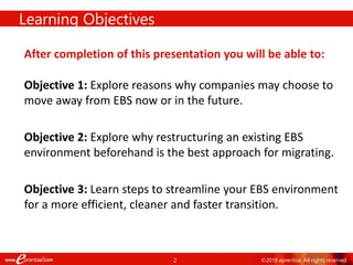 2 ©2018 eprentise. All rights reserved.
Learning Objectives
After completion of this presentation you will be able to:
Objective 1: Explore reasons why companies may choose to
move away from EBS now or in the future.
Objective 2: Explore why restructuring an existing EBS
environment beforehand is the best approach for migrating.
Objective 3: Learn steps to streamline your EBS environment
for a more efficient, cleaner and faster transition.
 