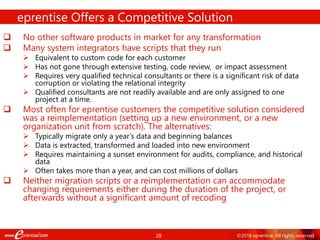28 ©2018 eprentise. All rights reserved.
 No other software products in market for any transformation
 Many system integrators have scripts that they run
 Equivalent to custom code for each customer
 Has not gone through extensive testing, code review, or impact assessment
 Requires very qualified technical consultants or there is a significant risk of data
corruption or violating the relational integrity
 Qualified consultants are not readily available and are only assigned to one
project at a time.
 Most often for eprentise customers the competitive solution considered
was a reimplementation (setting up a new environment, or a new
organization unit from scratch). The alternatives:
 Typically migrate only a year’s data and beginning balances
 Data is extracted, transformed and loaded into new environment
 Requires maintaining a sunset environment for audits, compliance, and historical
data
 Often takes more than a year, and can cost millions of dollars
 Neither migration scripts or a reimplementation can accommodate
changing requirements either during the duration of the project, or
afterwards without a significant amount of recoding
eprentise Offers a Competitive Solution
 