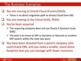7 ©2018 eprentise. All rights reserved.
 You are moving to Oracle Cloud (Fusion/SAAS)
 There is no direct migration path to Oracle Cloud from EBS
 You are moving to the Cloud (IAAS, PAAS)
 You’ve been acquired
 The acquiring company does not use Oracle E-Business Suite
(EBS)
 The plan is to move to SAP or Dynamic or Netsuite or another
ERP system within the next two years
 You have been divested from a parent company who
used Oracle EBS, and you need a smaller, stand-alone
footprint that you can manage with fewer resources
The Business Scenarios
 
