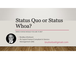 Status Quo or Status
Whoa?
WHICH STATUS WOULD YOU LIKE TO BE?
brutterba@gmail.com
• ITIL Expert/Trainer/Consultant in Service
Management (SM)
• Bradley Utterback
 
