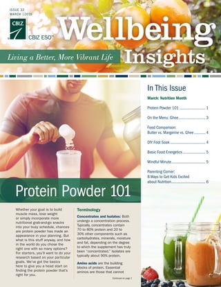 In This Issue
Whether your goal is to build
muscle mass, lose weight
or simply incorporate more
nutritional grab-and-go snacks
into your busy schedule, chances
are protein powder has made an
appearance in your planning. But
what is this stuff anyway, and how
in the world do you chose the
right one with so many options?
For starters, you’ll want to do your
research based on your particular
goals. We’ve got the basics
here to give you a head start on
finding the protein powder that’s
right for you.
Terminology
Concentrates and Isolates: Both
undergo a concentration process.
Typically, concentrates contain
70 to 80% protein and 20 to
30% other components such as
carbohydrates, minerals, moisture
and fat, depending on the degree
to which the supplement has truly
been “concentrated.” Isolates are
typically about 90% protein.
Amino acids are the building
blocks of protein. Essential
aminos are those that cannot
Continued on page 2
Protein Powder 101
March: Nutrition Month
Protein Powder 101.......................... 1
On the Menu: Ghee........................... 3
Food Comparison:
Butter vs. Margarine vs. Ghee............ 4
DIY Foot Soak................................... 4
Basic Food Energetics....................... 5
Mindful Minute.................................. 5
Parenting Corner:
8 Ways to Get Kids Excited
about Nutrition.................................. 6
ISSUE 32
MARCH |2018
 
