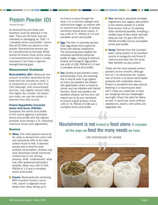 CBIZ Wellbeing Insights – March 2018	 Page 2
Protein Powder 101
Continued from page 1
six hours to pass through the
body. It is a common allergen and
autoimmune trigger, so anyone with
an autoimmune disorder or lactose
sensitivity should avoid casein. It
has a BV of 77, PDCAA of 1.0 and
complete amino acid profile.
■	 Egg: This form is primarily derived
from egg whites and is good for
those with lactose intolerance.
The processing does deplete the
otherwise beneficial nutritional
profile of eggs, including B vitamins,
choline and omega-3. Egg protein
has a BV of 100, PDCAA of 1.0 and
a complete amino acid profile.
■	 Soy: Quality of soy powders varies
tremendously. If you are choosing
soy, it may be wise to go organic
as many soy powders are loaded
with glyphosate, which is linked to
cancer and can interfere with thyroid
function. Some soy powders are
excellent choices, but this form will
require you to do your homework
to ensure a good product. It has
a BV of 74, PDCAA of 0.98 and a
complete amino acid profile.
■	 Pea: Gaining in popularity amongst
vegetarians and vegans, pea protein
is the closest powder to a whole
food source; that is, it’s packing
other nutritional benefits, including a
healthy dose of fiber which will help
keep you full. It’s got a BV of 65,
PDCAA of 0.893 and an incomplete
amino acid profile.
■	 Hemp: Derived from the cannabis
plant, hemp protein is an excellent
source of omega-3s and B and D
vitamins and also has the same
fiber benefits as pea protein.
These are the most popular protein
powders at the moment, although
this isn’t an exhaustive list. A good
rule of thumb is to avoid overly hyped
products with outlandish claims.
Protein is wonderful and also natural.
Anything in a close-to-pure state
won’t make you superman or have
you dropping half your bodyweight
overnight. Check the label for fillers,
as well. In particular, avoid artificial
sweeteners, dextrin, milk solids and
vegetable oils.
be produced by your body (and
therefore must be obtained in the
diet). There are 20 total; they are
indicated on packaging as “EAA.” A
“complete amino acid profile” means
that all 20 EAAs are present in the
powder. Non-essential aminos can
be manufactured by the body. BCAA
stands for branch chain amino acids,
a non-essential amino that is mostly
necessary if you have a rigorous
strength-training goal.
Measurement Standards
Bioavailability (BV): Measures the
amount of protein absorbed by the
body that can actually be used. It
is measured on a scale from 0 to
100 (although, with concentrated
sources, may slightly exceed 100).
The higher the number, the better
your body can use the protein it
absorbs from that source.
Protein Digestibility Corrected
Amino Acid Score (PDCAA):
Compares the amino acid profile
of the source against a standard
amino acid profile with the highest
possible score being a 1.0, indicating
maximum amino acid digestibility.
Sources
■	 Whey: The most popular source by
far, whey is derived from cow’s milk
and represents 20% of the total
protein found in milk. It absorbs
quickly and is ideal for post-
workout consumption. Isolates may
have decreased overall nutritional
content due to the refining
process, while “undenatured” whey
may offer additional antioxidant
benefits. Whey has a BV of 104,
PDCAA of 1.0 and a complete
amino acid profile.
■	 Casein: Represents the remaining
80% of protein found in cow’s
milk, casein is digested much
slower than whey, taking up to
Nourishment is not limited to food alone. It includes
all the ways we feed the many needs we have.
– THE PSYCHOLOGY OF EATING
‘‘‘‘
 