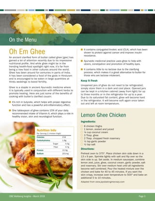 On the Menu
Oh Em Ghee
An ancient clarified form of butter called ghee [gee] has
gained a lot of attention recently due to its impressive
nutritional profile. And while ghee might be in the
trending health-food spotlight right now, it’s far from
being a new food in other cultures around the world.
Ghee has been around for centuries in parts of India.
It has been considered a food of the gods in Hinduism
and is encouraged to be eaten in large quantities at
Hindu weddings to boost fertility.
Ghee is a staple in ancient Ayurvedic medicine where
it is typically used in conjunction with different herbs to
promote healing. Here are just some of the benefits of
cooking with butter’s clarified cousin:
■	 It’s rich in butyrate, which helps with proper digestive
function and has a powerful anti-inflammatory effect.
■	 One tablespoon of ghee contains 15% of your daily
recommended intake of Vitamin A, which plays a role in
healthy vision, skin and neurological function.
■	 It contains conjugated linoleic acid (CLA), which has been
shown to protect against cancer and improve insulin
resistance.
■	 Ayurvedic medicinal practice uses ghee to help with
ulcers, constipation and promotion of healthy eyes.
■	 It contains little to no lactose due to the clarifying
process, which makes it a great alternative to butter for
those who are lactose intolerant.
Keep It Fresh
Unopened jars of ghee do not need to be refrigerated;
simply store them in a dark and cool place. Opened jars
can be kept in a kitchen cabinet (away from light) for up
to three months or in the refrigerator for up to a year.
Due to its saturated fat content, ghee will become hard
in the refrigerator. It will become soft again once taken
out and left at room temperature.
Lemon Ghee Chicken
Ingredients:
	 8 chicken thighs
	 1 lemon, zested and juiced
	 ¼ cup coconut cream
	 3 Tbsp. ghee
	 2 Tbsp. chopped fresh rosemary
	 ½ tsp garlic powder
	 ½ tsp salt
Directions:
Preheat oven to 375°. Place chicken skin side down in a
13 x 9 pan. Sprinkle lightly with salt and flip over so the
skin side is up. Set aside. In medium saucepan, combine
lemon zest, juice, ghee, coconut cream, garlic powder, salt
and rosemary. Stir over medium heat until all ingredients
become well combined. Pour the heated mixture over the
chicken and bake for 40 to 45 minutes. If you want the
skin crispy, increase oven temperature to 500° and bake an
additional 5 to 10 minutes.
Adapted from www.jaysbakingmecrazy.com
Nutrition Info
Per Serving (1 chicken thigh)
Calories 218
Carbohydrates 1.8g
Sugar 0.5g
Fiber 0.7g
Protein 15.9g
Sodium 201mg
CBIZ Wellbeing Insights – March 2018	 Page 3
 