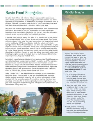 Basic Food Energetics
CBIZ Wellbeing Insights – March 2018	 Page 5
March is the month of Sleep
Awareness. Many people under-
estimate the power of sleep and
think they can continually run off
of limited night bliss. However,
a good night’s sleep helps with
mood and hormone regulation and
can even help you lose weight.
As we dive into March, try these
sleep-friendly practices to catch
some more ZZZs.
1. As you’re lying in bed, focus
on your breathing. Bring your
attention away from the busy
mind and really pay attention to
your breaths and how they feel.
2. Scan your body while you’re
lying there. Start at your head
and move all the way to your
toes. Notice where you feel
tense, sore or even relaxed.
Really become mindful of how
the entire body feels. As you
focus on each part of the
body, they may seem heavy
and feel like you’re sinking
deeper into your bed.
3. Lastly, envision something
peaceful and calming. Stay in
that vision and keep it simple as
you drift off into your slumber.
Mindful Minute
We often think of food only in terms of how it tastes and the pleasure we
derive from it, especially if it tastes really good. Or on the extreme end of the
spectrum, you may see food as the enemy to your weight or comfort in times of
distress. Let’s take a journey to think outside of the box and break down what
food does at its most basic level – it creates energy in the body.
Let’s start with what the digestive system does with food. Food is broken down
to nutrients, which then go into your bloodstream and travel to your cells.
Once they arrive, nutrients are transferred into this very important high-energy
molecule so you can perform all of your metabolic activities.
If our food gives our body energy, this leads us to the next step on the journey.
Let’s consider that the types of foods we eat and the way we eat them create
different energies in the body. You might have noticed that you gravitate toward
warmer food during Fall/Winter and cooler foods like salads and fruits in
Spring/Summer. Warmer foods like soups and stews are easier for the body to
digest and absorb because they have already been partially broken down by the
cooking process. Those chilly nights seem to call for soups to warm the body
up. During Spring/Summer you have more heat in the body from being outside,
absorbing the light from the sun, so foods like salads, green leafy veggies and
fruits help bring the energy of the body down so you feel cooler. Citrus fruits,
especially lemons, help cool the body down.
Let’s take it a step further and look at it from another angle. Could foods grown
during that particular season meet your body’s needs the best? For example,
strawberries are more beneficial in the Summer when they’re in season
because your body is naturally warmer from the heat outside and needs these
types of foods to cool you down. Winter harvest produces heartier vegetables
like sweet potatoes and winter squash. These vegetables create a warming
effect on the body and help you survive during cold times.
Albert Einstein said, “Look deep into nature, and then you will understand
everything better.” This can apply to how and what foods to eat during the
season because whatever is grown not only is fresher but designed to help
you deal with that particular season. The next time you’re at the store, take
advantage of the benefits of food energetics by remembering that your body
gest more energy from food that was grown outside this season because it has
absorbed the energy of the sun.
 