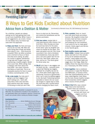 8 Ways to Get Kids Excited about Nutrition
Advice from a Dietitian  Mother
The Wellbeing Insights Newsletter is prepared for you by
CBIZ ESO. The contributions included in this newsletter do
not specifically reflect your employer’s opinions. Consult your
health care provider before making any lifestyle changes.
Contributing Writers
Abby Stevenson................Senior Wellbeing Account Manager
Anna Panzarella....................................Wellbeing Consultant
Lori Jolly..................................... Tax Solutions Administrator
Michelle Kruse, RD.............................. Wellbeing Coordinator
Joe Oberoi.........................................Wellbeing Coordinator/
	 Account Manager
Visit the CBIZ Wellbeing website at www.cbiz.com/wellbeing
As a dietitian, people are always
asking me for help getting their kids
to eat more healthfully. While I have a
lot of suggestions, as a mom, I know
it’s not always easy, but these tips
have been kid approved:
1. Enjoy your food. Our lives are busy
and so are our kids. We often eat
while doing other things and barely
think about it, but… food should be
enjoyable! When we allow ourselves
just a moment to focus on flavor
and what we’re eating, we allow
our minds to register satisfaction
(a big help with hunger cues and
maintaining a healthy weight). Model
this to your kids. While eating, have
a dialogue with them about the
food itself – the colors, textures
and flavors of each bite. This is an
invaluable practice for them to avoid
mindless overeating later in life.
2. Be a role model. Our kids aren’t
going to eat their veggies if we
aren’t eating ours. I work with
picky kids (I have one) and their
picky parents every day. Instead
of focusing on what you don’t like,
5. Pick a protein. Early on, teach
your kids what foods are protein
sources. My daughter knows that
at every meal we have a source
of protein. Now that she’s 13
and prepping her own breakfast,
I can count on her to make good
choices. Greek yogurt and berries
is her favorite go-to.
6. Pack healthy snacks and make
them visible. I always have pumpkin
seeds and trail mix in the console
of my car for between-activities
snacks. I keep apples and cuties
in a bowl on the kitchen table and
veggie dip in the fridge. Make the
healthy choice the easy first choice
(or, if necessary, the ONLY choice).
7. Cook together. Use a cookbook
with pictures or apps like Mealime
and AllRecipes, or browse online
sites like superhealthykids.com for
easy make-together meal ideas.
Let the kids choose healthy recipes
that incorporate colorful veggies
and a source of lean protein.
8. Make it fun! Who says colored
eggs have to be reserved for
Easter? Kids can construct
scenes (like a tree or an
animal) with fresh, cut
veggies and fruit
before eating.
Contributed by Michelle Kruse, RD, CBIZ Wellbeing Coordinator
CBIZ Wellbeing Insights – March 2018	 Page 6
Parenting Corner
focus on what you do. Remember,
you control the pocketbook and the
grocery purchases.
3. Pick two colors. Involve kids in
meal planning and offer choices, but
limit them. Every Sunday we shop
for lunch box items for the week.
At the store I give my daughter two
colors to choose for the week. This
week was green and red. She chose
cucumbers, kiwi, cherry tomatoes
and strawberries. Every day she’ll
pick a red and a green item for her
lunch box. Next week, yellow and
blue, and so on. This works great
for dinner prep, too.
4. Dip it! Let’s face it, raw veggies can
be bland, but dip… everyone loves
a good dip! Making raw veggies
a vehicle for a healthy dip can be
fun. (Think plain Greek yogurt and
seasoning, hummus or guacamole.)
Kick it up a notch by adding veggies
to the dip itself. Pulverizing spinach,
avocados or beans into our usual
dip recipes is a great way to mask
the stuff they aren’t excited about
without changing the flavor much.
©Copyright2018.CBIZ,Inc.NYSEListed:CBZ.Allrightsreserved.CBIZ-228,Rev.32
 