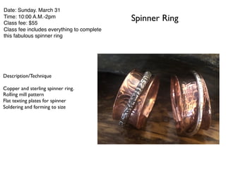 Spinner Ring
Date: Sunday. March 31
Time: 10:00 A.M.-2pm
Class fee: $55
Class fee includes everything to complete
this fabulous spinner ring
Description/Technique
Copper and sterling spinner ring.
Rolling mill pattern
Flat texting plates for spinner
Soldering and forming to size
 