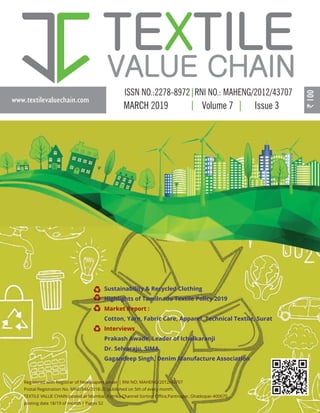 www.textilevaluechain.com
MARCH 2019 Volume 7 Issue 3
Registered with Registrar of Newspapers under | RNI NO: MAHENG/2012/43707
Postal Registration No. MNE/346/2018-20 published on 5th of every month,
TEXTILE VALUE CHAIN posted at Mumbai, Patrika Channel Sorting Oﬃce,Pantnagar, Ghatkopar-400075,
posting date 18/19 of month | Pages 52
Sustainability & Recycled Clothing
Highlights of Tamilnadu Textile Policy 2019
Market Report :
Cotton, Yarn, Fabric Care, Apparel, Technical Textile, Surat
Interviews
Prakash Awade, Leader of Ichalkaranji
Dr. Selvaraju, SIMA
Gagandeep Singh, Denim Manufacture Association
 