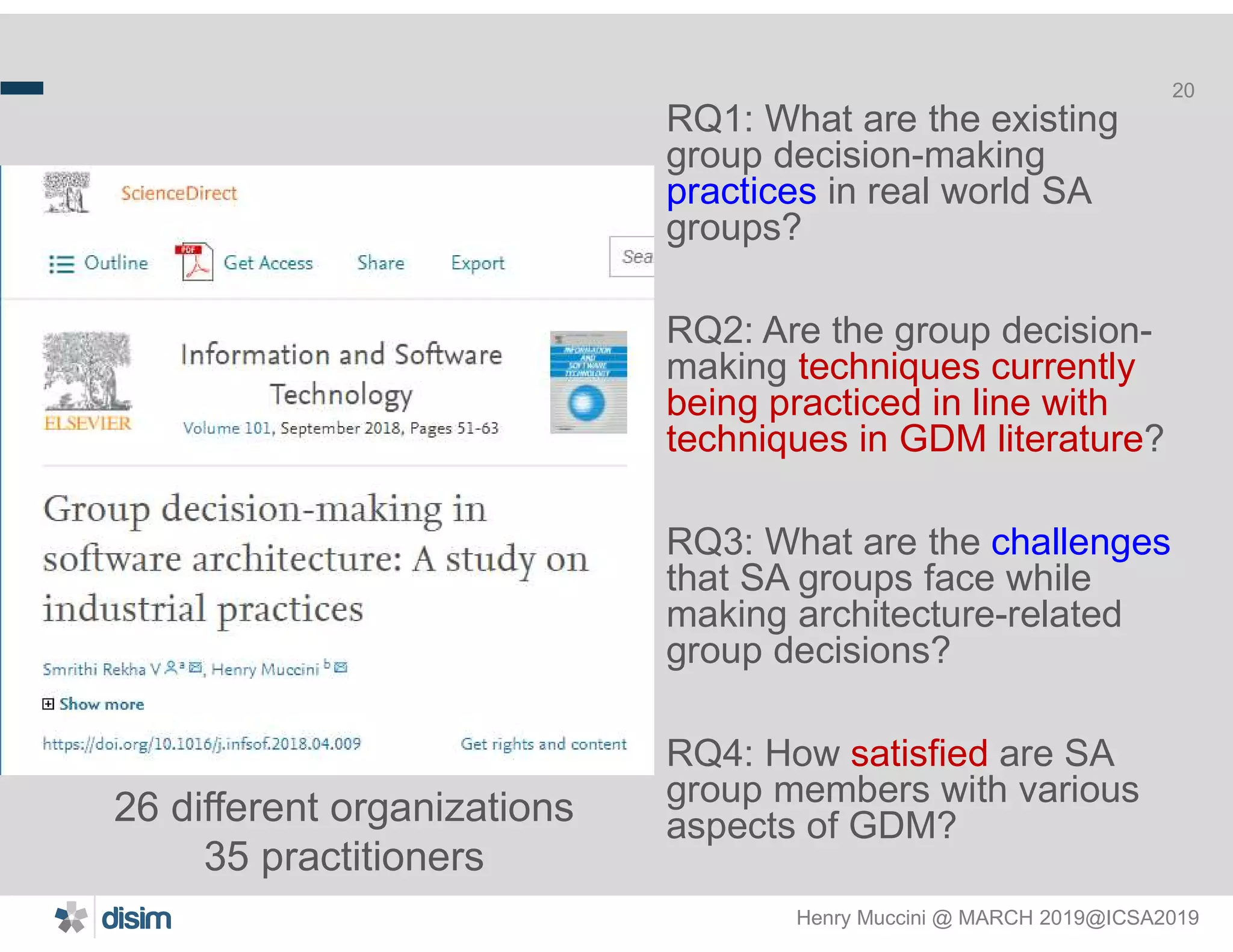 Henry Muccini @ MARCH 2019@ICSA2019
20
RQ1: What are the existing
group decision-making
practices in real world SA
groups?
RQ2: Are the group decision-
making techniques currently
being practiced in line with
techniques in GDM literature?
RQ3: What are the challenges
that SA groups face while
making architecture-related
group decisions?
RQ4: How satisfied are SA
group members with various
aspects of GDM?26 different organizations
35 practitioners
 