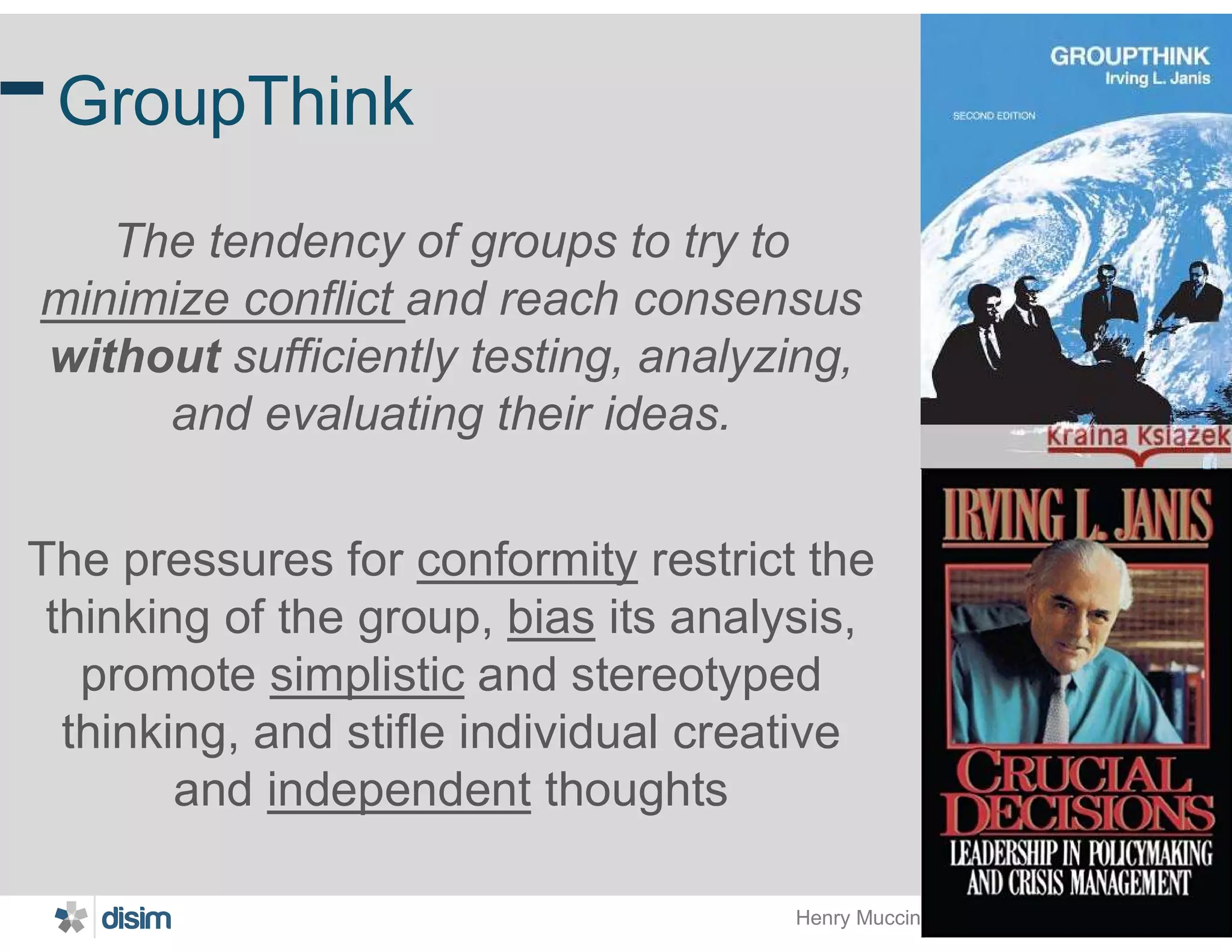 Henry Muccini @ MARCH 2019@ICSA2019
23
GroupThink
The tendency of groups to try to
minimize conflict and reach consensus
without sufficiently testing, analyzing,
and evaluating their ideas.
The pressures for conformity restrict the
thinking of the group, bias its analysis,
promote simplistic and stereotyped
thinking, and stifle individual creative
and independent thoughts
 